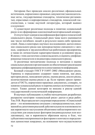 72
Авторами был проведен анализ различных официальных
источников, нормативно-правовых документов (законодатель-
ные акты, государственные стандарты, технические регламен-
ты), отраслевых и корпоративных стандартов, показателей гос-
статистики, а также научной литературы, который выявил
следующее:
1) существуют различные подходы к понятию «социальный
риск» и не сформирован однозначный категориальный аппарат;
2) отсутствует единая классификация факторов и показателей
социального риска. Социальный риск чаще всего оценивается
как число погибших людей в результате каких-либо происше-
ствий. Лишь в некоторых научных исследованиях дается описа-
ние социального риска как непосредственно связанного с жиз-
нью, здоровьем и трудоспособностью работников предприятия,
а также их личностными характеристиками и условиями труда.
В связи с этим достаточно сложно выделить и оценить унифици-
рованные показатели и индикаторы социального риска;
3) различные методические подходы и методики к оценке
социальных рисков в организациях необеспечивают реализацию
принципа унифицированности и сопоставимости информации.
Базовый стандарт ГОСТ Р 51897–2002 «Менеджмент риска.
Термины и определения» содержит такие понятия, как риск,
критерии риска, менеджмент риска, оценка риска, анализ риска,
количественная оценка риска и др. Если термин «риск» приво-
дится в ГОСТе, нормативно-правовых документах, словарях, то
понятие «социальный риск» в перечисленных источниках отсут-
ствует. Также данная категория не внесена в реестр единой
государственной статистической информации.
В научных публикациях и учебно-методических разработках
раскрытие категории «социальный риск» дается в ряде работ.
Так, О.В. Яцукпредлагает следующееопределение:«Социальный
риск – это возникновение ситуации с неопределенностью, осно-
ванной на дихотомии реальной действительности и возможности:
как вероятности наступления объективно неблагоприятного по-
следствия для социальных факторов (индивидуальных или кол-
лективных), так и вероятности обретения выгод и благ, что
субъективно воспринимается факторами в контексте определен-
ных ценностных координат, на основании чего осуществляется
 