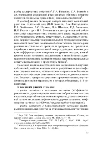 73
выбор альтернативы действия»1
. Г.А. Балыхин, С.А. Беляков и
др. определяют социальный риск как риск, объектом которого
являются социальные права и (или) социальные гарантии2
.
В классификации рисков ряд авторов выделяют социальный
риск как отдельный вид (Н.В. Хохлов, Р.А. Фатхутдинов,
Е.А. Олейников, А.С. Шапкин, В.А. Шапкин, Я.Д. Вишняков,
Н.Н. Радаев и др.). Н.А. Мешавкина в диссертационной работе
описывает следующие типы социального риска: медицинские,
демографические, суицид, преступность, вынужденные мигра-
ции, безработицу, маргинализацию, выбор руководством страны
социальной политики, неадекватнойобщественным реалиям, риск
реализации социальных проектов и программ, не прошедших
апробации и экспериментальной поверки, декаданс, аномию, рез-
кую дифференциацию измерения по уровню доходов, низкий
уровень жизни населения, дезадаптацию и низкий уровень адап-
тационногопотенциала населениястраны, негативныесоциальные
аспекты глобализации и другие типы рисков3
.
На основе анализа диссертационных исследований, научных
публикаций, учебных и методических разработок по философс-
ким, социологическим, экономическим направлениям была про-
ведена классификация социальных рисков по видам и показате-
лям. Выделены три группы социальных рисков (внешние, внутри-
организационные и отраслевые), в которых объединены 116 по-
казателей.
К внешним рискам относятся:
– риски, связанные с качеством населения (коэффициент
рождаемости, уровень профессионального образования занятого
населения, неустойчивость семьи и сиротство, уровень социаль-
ной патологии, динамика физического здоровья населения, коэф-
фициент нагрузки на 1000 чел./ трудоспособного населения);
– риски, связанные с благосостоянием населения (услов-
ный муниципальный продукт на душу населения, покупательная
1
Яцук О.В. Риск как фактор развития современного общества: Социокуль-
турный аспект: Дис. ... канд. соц. наук. М., 2006. С. 47–48.
2
Университетское управление. 2002. № 3 (22). С. 36–62. URL: http://
www.umj.ru/index.php/pub/inside/307/
3
Мешавкина Н.А. Социальный риск в современном российском обществе:
Дис. ... канд. соц. наук. Уфа, 2006. С. 143–144.
 