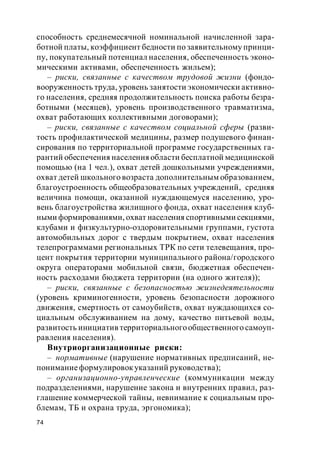 74
способность среднемесячной номинальной начисленной зара-
ботной платы, коэффициент бедности по заявительному принци-
пу, покупательный потенциал населения, обеспеченность эконо-
мическими активами, обеспеченность жильем);
– риски, связанные с качеством трудовой жизни (фондо-
вооруженность труда, уровень занятости экономически активно-
го населения, средняя продолжительность поиска работы безра-
ботными (месяцев), уровень производственного травматизма,
охват работающих коллективными договорами);
– риски, связанные с качеством социальной сферы (разви-
тость профилактической медицины, размер подушевого финан-
сирования по территориальной программе государственных га-
рантий обеспечения населенияобласти бесплатной медицинской
помощью (на 1 чел.), охват детей дошкольными учреждениями,
охват детей школьного возраста дополнительным образованием,
благоустроенность общеобразовательных учреждений, средняя
величина помощи, оказанной нуждающемуся населению, уро-
вень благоустройства жилищного фонда, охват населения клуб-
ными формированиями, охват населения спортивными секциями,
клубами и физкультурно-оздоровительными группами, густота
автомобильных дорог с твердым покрытием, охват населения
телепрограммами региональных ТРК по сети телевещания, про-
цент покрытия территории муниципального района/городского
округа операторами мобильной связи, бюджетная обеспечен-
ность расходами бюджета территории (на одного жителя));
– риски, связанные с безопасностью жизнедеятельности
(уровень криминогенности, уровень безопасности дорожного
движения, смертность от самоубийств, охват нуждающихся со-
циальным обслуживанием на дому, качество питьевой воды,
развитость инициатив территориальногообщественного самоуп-
равления населения).
Внутриорганизационные риски:
– нормативные (нарушение нормативных предписаний, не-
пониманиеформулировокуказаний руководства);
– организационно-управленческие (коммуникации между
подразделениями, нарушение закона и внутренних правил, раз-
глашение коммерческой тайны, невнимание к социальным про-
блемам, ТБ и охрана труда, эргономика);
 