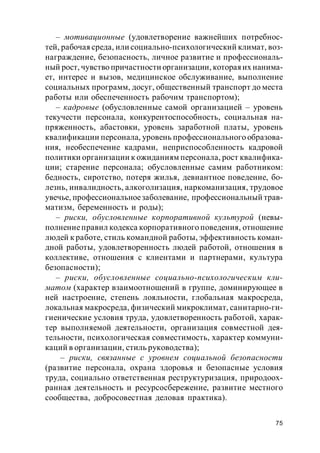 75
– мотивационные (удовлетворение важнейших потребнос-
тей, рабочая среда, или социально-психологический климат, воз-
награждение, безопасность, личное развитие и профессиональ-
ный рост, чувство причастности организации, котораяих нанима-
ет, интерес и вызов, медицинское обслуживание, выполнение
социальных программ, досуг, общественный транспорт до места
работы или обеспеченность рабочим транспортом);
– кадровые (обусловленные самой организацией – уровень
текучести персонала, конкурентоспособность, социальная на-
пряженность, абастовки, уровень заработной платы, уровень
квалификации персонала, уровень профессионального образова-
ния, необеспечение кадрами, неприспособленность кадровой
политики организации к ожиданиям персонала, рост квалифика-
ции; старение персонала; обусловленные самим работником:
бедность, сиротство, потеря жилья, девиантное поведение, бо-
лезнь, инвалидность, алкоголизация, наркоманизация, трудовое
увечье, профессиональноезаболевание, профессиональный трав-
матизм, беременность и роды);
– риски, обусловленные корпоративной культурой (невы-
полнениеправил кодекса корпоративного поведения, отношение
людей к работе, стиль командной работы, эффективность коман-
дной работы, удовлетворенность людей работой, отношения в
коллективе, отношения с клиентами и партнерами, культура
безопасности);
– риски, обусловленные социально-психологическим кли-
матом (характер взаимоотношений в группе, доминирующее в
ней настроение, степень лояльности, глобальная макросреда,
локальная макросреда, физический микроклимат, санитарно-ги-
гиенические условия труда, удовлетворенность работой, харак-
тер выполняемой деятельности, организация совместной дея-
тельности, психологическая совместимость, характер коммуни-
каций в организации, стиль руководства);
– риски, связанные с уровнем социальной безопасности
(развитие персонала, охрана здоровья и безопасные условия
труда, социально ответственная реструктуризация, природоох-
ранная деятельность и ресурсосбережение, развитие местного
сообщества, добросовестная деловая практика).
 