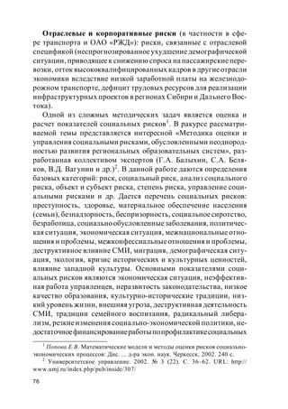 76
Отраслевые и корпоративные риски (в частности в сфе-
ре транспорта и ОАО «РЖД»): риски, связанные с отраслевой
спецификой (неспрогнозированноеухудшениедемографической
ситуации, приводящеек снижению спроса на пассажирскиепере-
возки, отток высококвалифицированных кадров в другиеотрасли
экономики вследствие низкой заработной платы на железнодо-
рожном транспорте, дефицит трудовых ресурсов для реализации
инфраструктурных проектов в регионах Сибири и Дальнего Вос-
тока).
Одной из сложных методических задач является оценка и
расчет показателей социальных рисков1
. В ракурсе рассматри-
ваемой темы представляется интересной «Методика оценки и
управления социальными рисками, обусловленными неоднород-
ностью развития региональных образовательных систем», раз-
работанная коллективом экспертов (Г.А. Балыхин, С.А. Беля-
ков, В.Д. Вагунин и др.)2
. В данной работе даются определения
базовых категорий: риск, социальный риск, анализ социального
риска, объект и субъект риска, степень риска, управление соци-
альными рисками и др. Дается перечень социальных рисков:
преступность, здоровье, материальное обеспечение населения
(семьи), безнадзорность, беспризорность, социальноесиротство,
безработица, социальнообусловленныезаболевания, политичес-
кая ситуация, экономическая ситуация, межнациональные отно-
шения и проблемы, межконфессиальныеотношения и проблемы,
деструктивное влияние СМИ, миграция, демографическая ситу-
ация, экология, кризис исторических и культурных ценностей,
влияние западной культуры. Основными показателями соци-
альных рисков являются экономическая ситуация, неэффектив-
ная работа управленцев, неразвитость законодательства, низкое
качество образования, культурно-исторические традиции, низ-
кий уровень жизни, внешняя угроза, деструктивная деятельность
СМИ, традиции семейного воспитания, радикальный либера-
лизм, резкиеизменения социально-экономической политики, не-
достаточноефинансированиеработыпопрофилактикесоциальных
1
Попова Е.В. Математические модели и методы оценки рисков социально-
экономических процессов: Дис. ... д-ра экон. наук. Черкесск, 2002. 240 c.
2
Университетское управление. 2002. № 3 (22). С. 36–62. URL: http://
www.umj.ru/index.php/pub/inside/307/
 