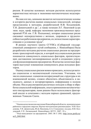 77
рисков. В качестве основных методов расчетов используются
вероятностные методы и экономико-математическое моделиро-
вание.
На наш взгляд, ценными являются методологические основы
и алгоритм расчетов оценки социальных показателей, которые
представлены в методике, разработанной Н.В. Колдомовой,
Т.Н. Дементьевой и др.1
, а также позиция Л.Г. Паштовой (д-ра
экон. наук, проф. кафедры экономики производственных пред-
приятий РЭА им. Г.В. Плеханова), которая социальные риски
связывает непосредственно с жизнью, здоровьем и трудоспо-
собностьюработников предприятия, их личностными характери-
стиками и условиями труда2
.
В рамках научного гранта СГУПСа (Сибирский государ-
ственный университет путей сообщения, г. Новосибирск) была
разработана методика расчетов социальных рисков на предпри-
ятиях транспортной отрасли, в которой под социальным риском
понимается совокупность социальных факторов, препятствую-
щих достижению запланированных целей и создающих угрозу
для функционирования предприятия. В качествелатентных фак-
торов выступает взвешенная совокупность ряда исходных фак-
торов.
Оценкусоциальных рисков можнопроводить, используя мето-
ды социологии и математической статистики. Учитывая, что
число социальных элементов интересующей нас структуры и их
взаимосвязей велико, сложно обеспечить объективность и ва-
лидность данных и интерпретировать информацию в полном
объеме. После рассмотрения различных походов к сбору и обра-
боткесоциальной информации, опыта применения математичес-
кого инструментария, нами решено было использовать фактор-
ный анализ в сочетании с методом парных сравнений, предло-
женным Томасом Саати.
1
Оценкакачества жизни населения Новосибирской области, муниципальных
районов и городских округов: Научно-методические рекомендации / Н.В. Кол-
домова, Т.Н. Дементьева, Ю.Д. Пахомова, Е.А. Стукаленко; под ред. Н.В. Кол-
домовой, Г.П. Литвинцевой. Новосибирск: НГТУ, 2007. 39 с.
2
Риск-менеджмент на предприятии. 2003. № 5. URL: http://www.profiz.ru/
se/5_2003/864/
 
