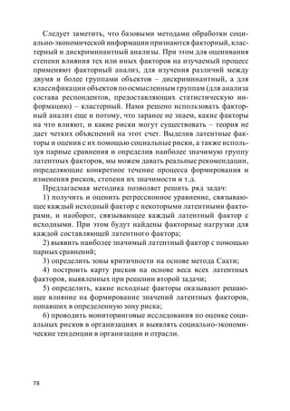 78
Следует заметить, что базовыми методами обработки соци-
ально-экономической информации признаются факторный, клас-
терный и дискриминантный анализы. При этом для оценивания
степени влияния тех или иных факторов на изучаемый процесс
применяют факторный анализ, для изучения различий между
двумя и более группами объектов – дискриминантный, а для
классификации объектов по осмысленным группам (для анализа
состава респондентов, предоставляющих статистическую ин-
формацию) – кластерный. Нами решено использовать фактор-
ный анализ еще и потому, что заранее не знаем, какие факторы
на что влияют, и какие риски могут существовать – теория не
дает четких объяснений на этот счет. Выделив латентные фак-
торы и оценив с их помощью социальные риски, а также исполь-
зуя парные сравнения и определив наиболее значимую группу
латентных факторов, мы можем давать реальные рекомендации,
определяющие конкретное течение процесса формирования и
изменения рисков, степени их значимости и т.д.
Предлагаемая методика позволяет решить ряд задач:
1) получить и оценить регрессионное уравнение, связываю-
щее каждый исходный фактор с некоторыми латентными факто-
рами, и наоборот, связывающее каждый латентный фактор с
исходными. При этом будут найдены факторные нагрузки для
каждой составляющей латентного фактора;
2) выявить наиболее значимый латентный фактор с помощью
парных сравнений;
3) определить зоны критичности на основе метода Саати;
4) построить карту рисков на основе веса всех латентных
факторов, выявленных при решении второй задачи;
5) определить, какие исходные факторы оказывают решаю-
щее влияние на формирование значений латентных факторов,
попавших в определенную зону риска;
6) проводить мониторинговые исследования по оценке соци-
альных рисков в организациях и выявлять социально-экономи-
ческие тенденции в организации и отрасли.
 