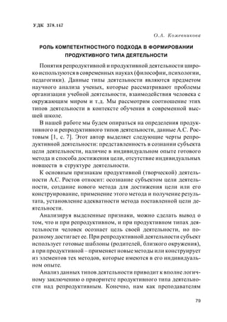 79
УДК 378.147
О.А. Кожевникова
РОЛЬ КОМПЕТЕНТНОСТНОГО ПОДХОДА В ФОРМИРОВАНИИ
ПРОДУКТИВНОГО ТИПА ДЕЯТЕЛЬНОСТИ
Понятия репродуктивной и продуктивной деятельности широ-
коиспользуются в современных науках (философии, психологии,
педагогики). Данные типы деятельности являются предметом
научного анализа ученых, которые рассматривают проблемы
организации учебной деятельности, взаимодействия человека с
окружающим миром и т.д. Мы рассмотрим соотношение этих
типов деятельности в контексте обучения в современной выс-
шей школе.
В нашей работе мы будем опираться на определения продук-
тивного и репродуктивного типов деятельности, данные А.С. Рос-
товым [1, с. 7]. Этот автор выделяет следующие черты репро-
дуктивной деятельности: представленность в сознании субъекта
цели деятельности, наличие в индивидуальном опыте готового
метода и способа достижения цели, отсутствие индивидуальных
новшеств в структуре деятельности.
К основным признакам продуктивной (творческой) деятель-
ности А.С. Ростов относит: осознание субъектом цели деятель-
ности, создание нового метода для достижения цели или его
конструирование, применение этого метода и получение резуль-
тата, установление адекватности метода поставленной цели де-
ятельности.
Анализируя выделенные признаки, можно сделать вывод о
том, что и при репродуктивном, и при продуктивном типах дея-
тельности человек осознает цель своей деятельности, но по-
разному достигает ее. При репродуктивной деятельности субъект
использует готовые шаблоны (родителей, близкого окружения),
а при продуктивной – применяет новыеметоды или конструирует
из элементов тех методов, которые имеются в его индивидуаль-
ном опыте.
Анализ данных типов деятельности приводит к вполне логич-
ному заключению о приоритете продуктивного типа деятельно-
сти над репродуктивным. Конечно, нам как преподавателям
 