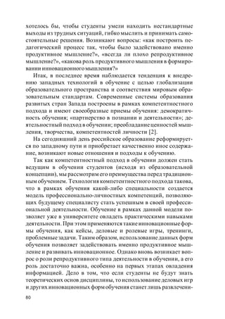 80
хотелось бы, чтобы студенты умели находить нестандартные
выходы из трудных ситуаций, гибко мыслить и принимать само-
стоятельные решения. Возникают вопросы: «как построить пе-
дагогический процесс так, чтобы было задействовано именно
продуктивное мышление?», «всегда ли плохо репродуктивное
мышление?», «какова роль продуктивного мышления в формиро-
вании инновационногомышления?»
Итак, в последнее время наблюдается тенденция к внедре-
нию западных технологий в обучение с целью глобализации
образовательного пространства и соответствия мировым обра-
зовательным стандартам. Современные системы образования
развитых стран Запада построены в рамках компетентностного
подхода и имеют своеобразные приемы обучения: демократич-
ность обучения; «партнерство в познании и деятельности»; де-
ятельностный подход в обучении; преобладаниеценностей мыш-
ления, творчества, компетентностей личности [2].
На сегодняшний день российское образование реформирует-
ся по западному пути и приобретает качественно иное содержа-
ние, возникают новые отношения и подходы к обучению.
Так как компетентностный подход в обучении должен стать
ведущим в обучении студентов (исходя из образовательной
концепции), мы рассмотрим его преимущества перед традицион-
ным обучением. Технология компетентностного подхода такова,
что в рамках обучения какой-либо специальности создается
модель профессионально-личностных компетенций, позволяю-
щих будущему специалисту стать успешным в своей професси-
ональной деятельности. Обучение в рамках данной модели по-
зволяет уже в университете овладеть практическими навыками
деятельности. При этом применяются такиеинновационныефор-
мы обучения, как кейсы, деловые и ролевые игры, тренинги,
проблемныезадачи. Таким образом, использованиеданных форм
обучения позволяет задействовать именно продуктивное мыш-
ление и развивать инновационное. Однако вновь возникает воп-
рос о роли репродуктивного типа деятельности в обучении, а его
роль достаточно важна, особенно на первых этапах овладения
информацией. Дело в том, что если студенты не будут знать
теоретических основ дисциплины, то использованиеделовых игр
и других инновационных форм обучения станет лишь развлечени-
 