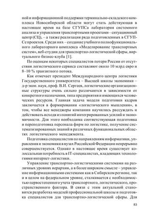 83
ной и информационной поддержки терминально-складского ком-
плекса Новосибирской области могут стать действующая в
настоящее время на базе СГУПСа лаборатория системного
анализа и управления транспортными проектами–ситуационный
центр (СЦ), – а также реализация ряда подготовленных в СГУП-
Сепроектов. Среди них – созданиеучебного полнофункциональ-
ного лабораторного комплекса «Моделирование транспортных
систем», веб-студии для транспортно-логистической сферы, вир-
туального бизнес-клуба [1].
По оценкам некоторых специалистов потери России от отсут-
ствия логистического сервиса составляют около 10 млрд евро и
8–10 % транзитного потока.
Как отмечает президент Международного центра логистики
Государственного университета – Высшей школы экономики –
д-р экон. наук, проф. В.И. Сергеев, логистическиеорганизацион-
ные структуры очень сильно различаются в зависимости от
конкретного назначения, типа предприятияи имеющихся челове-
ческих ресурсов. Главная задача модели подготовки кадров
заключается в формировании «логистического мышления», в
том, чтобы все менеджеры компании научились рассуждать и
действовать исходя из понятий интегрированных усилий и эконо-
мичности. Для этого необходима соответствующая подготовка
и переподготовка персонала фирм по логистике, получение сис-
тематизированных знаний в различных функциональных облас-
тях логистического менеджмента.
Подготовка специалистов по направлениям информатики, уп-
равления и экономики в вузах Российской Федерации непрерывно
совершенствуется. Однако в настоящее время существует ко-
лоссальная потребность в IT-специалистах, владеющих техноло-
гиями интернет-логистики.
Управление транспортно-логистическими системами на раз-
личных уровнях иерархии, а в более широком смысле – управле-
ние информационными системами как в Сибирском регионе, так
и в целом на федеральном уровне, сталкивается с необходимос-
тью первостепенного учета транспортного, логистического, про-
странственного фактора. В связи с этим актуальной стано-
вится разработка моделей профессиональной школы и подготов-
ка специалистов для транспортно-логистической сферы. Для
 