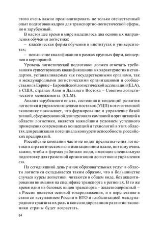 84
этого очень важно проанализировать не только отечественный
опыт подготовки кадров для транспортно-логистической сферы,
но и зарубежный.
В настоящее время в мире выделилось два основных направ-
ления обучения логистике:
– классическая форма обучения в институтах и университе-
тах;
– повышениеквалификации в рамках крупных фирм, концер-
нов и корпораций.
Уровень логистической подготовки должен отвечать требо-
ваниям существующих квалификационных характеристик и стан-
дартов, устанавливаемых как государственными органами, так
и международными логистическими организациями и сообще-
ствами:в Европе– Европейской логистической ассоциации (ELA),
в США, странах Азии и Дальнего Востока – Советом логисти-
ческого менеджмента (CLM).
Анализ зарубежного опыта, состояния и тенденций развития
логистики и управления цепями поставок (УЦП) в отечественной
экономике показывает, что формирование и управление базой
знаний,сформированной для персоналакомпаний и организаций в
области логистики, является важнейшим условием успешного
применения современных концепций и технологий в этих облас-
тях для реализации потенциала конкурентоспособности российс-
ких предприятий.
Российские компании часто не видят предназначения логис-
тики в стратегическом и оптимизационном плане, поэтому очень
важно, чтобы в фирмах работали люди, имеющие специальную
подготовку для грамотной организации логистики и управления
ею.
На сегодняшний день рынок образовательных услуг в облас-
ти логистики складывается таким образом, что в большинстве
случаев курсы логистики читаются в общем виде, без акценти-
рования внимания на специфике транспорта в регионах. В то же
время один из базовых видов транспорта – железнодорожный –
в России является основой товародвижения, и в перспективе в
связи со вступлением России в ВТО и глобализацией междуна-
родного транзита их роль в консолидированном развитии эконо-
мики страны будет возрастать.
 