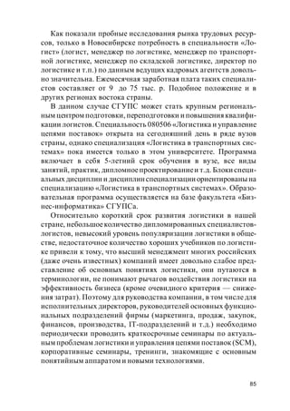 85
Как показали пробные исследования рынка трудовых ресур-
сов, только в Новосибирске потребность в специальности «Ло-
гист» (логист, менеджер по логистике, менеджер по транспорт-
ной логистике, менеджер по складской логистике, директор по
логистике и т.п.) по данным ведущих кадровых агентств доволь-
но значительна. Ежемесячная заработная плата таких специали-
стов составляет от 9 до 75 тыс. р. Подобное положение и в
других регионах востока страны.
В данном случае СГУПС может стать крупным региональ-
ным центром подготовки, переподготовки и повышения квалифи-
кации логистов. Специальность 080506 «Логистика и управление
цепями поставок» открыта на сегодняшний день в ряде вузов
страны, однако специализация «Логистика в транспортных сис-
темах» пока имеется только в этом университете. Программа
включает в себя 5-летний срок обучения в вузе, все виды
занятий, практик, дипломноепроектированиеи т.д. Блоки специ-
альных дисциплин и дисциплинспециализации ориентированы на
специализацию «Логистика в транспортных системах». Образо-
вательная программа осуществляется на базе факультета «Биз-
нес-информатика» СГУПСа.
Относительно короткий срок развития логистики в нашей
стране, небольшоеколичество дипломированных специалистов-
логистов, невысокий уровень популяризации логистики в обще-
стве, недостаточное количество хороших учебников по логисти-
ке привели к тому, что высший менеджмент многих российских
(даже очень известных) компаний имеет довольно слабое пред-
ставление об основных понятиях логистики, они путаются в
терминологии, не понимают рычагов воздействия логистики на
эффективность бизнеса (кроме очевидного критерия — сниже-
ния затрат). Поэтому для руководства компании, в том числе для
исполнительных директоров, руководителей основных функцио-
нальных подразделений фирмы (маркетинга, продаж, закупок,
финансов, производства, IT-подразделений и т.д.) необходимо
периодически проводить краткосрочные семинары по актуаль-
ным проблемам логистики и управления цепями поставок (SCM),
корпоративные семинары, тренинги, знакомящие с основным
понятийным аппаратом и новыми технологиями.
 