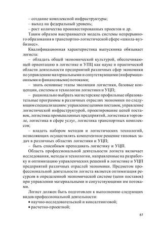87
– создание комплексной инфраструктуры;
– выход на федеральный уровень;
– рост количества проинвестированных проектов и др.
Таким образом выстраивается модель системы непрерывно-
го образования в транспортно-логистической сфере «школа-вуз-
бизнес».
Квалификационная характеристика выпускника обязывает
логиста:
– обладать общей экономической культурой, обеспечиваю-
щей ориентацию в логистике и УПЦ как науке и практической
области деятельности предприятий различных сфер экономики
по управлению материальными и сопутствующими (информаци-
онными и финансовыми) потоками;
– знать основные этапы эволюции логистики, базовые кон-
цепции, системы и технологии логистики и УЦП;
– рационально выбрать магистерские профильные образова-
тельные программы в различных отраслях экономики по следу-
ющим специализациям: управлениецепями поставок, управление
логистической инфраструктурой, проектирование цепей поста-
вок, логистика промышленных предприятий, логистика в торгов-
ле, логистика в сфере услуг, логистика транспортных комплек-
сов;
– владеть набором методов и логистических технологий,
позволяющих осуществлять компетентное решение типовых за-
дач в различных областях логистики и УЦП;
– быть способным преподавать логистику и УЦП.
Область профессиональной деятельности логиста включает
исследования, методы и технологии, направленные на разработ-
ку и оптимизацию управленческих решений в логистике и УЦП
предприятий различных отраслей экономики. Предметом про-
фессиональной деятельности логиста является оптимизация ре-
сурсов в определенной экономической системе (цепи поставок)
при управлении материальными и сопутствующими им потока-
ми.
Логист должен быть подготовлен к выполнению следующих
видов профессиональной деятельности:
научно-исследовательской и консалтинговой;
расчетно-проектной;
 
