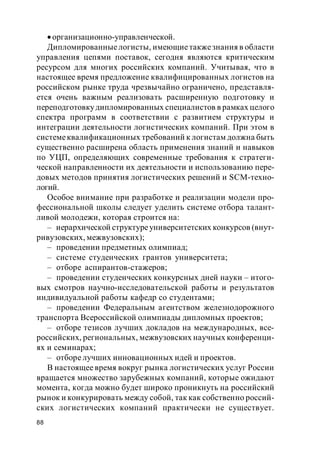 88
организационно-управленческой.
Дипломированныелогисты, имеющиетакжезнания в области
управления цепями поставок, сегодня являются критическим
ресурсом для многих российских компаний. Учитывая, что в
настоящее время предложение квалифицированных логистов на
российском рынке труда чрезвычайно ограничено, представля-
ется очень важным реализовать расширенную подготовку и
переподготовкудипломированных специалистов в рамках целого
спектра программ в соответствии с развитием структуры и
интеграции деятельности логистических компаний. При этом в
системеквалификационных требований к логистам должна быть
существенно расширена область применения знаний и навыков
по УЦП, определяющих современные требования к стратеги-
ческой направленности их деятельности и использованию пере-
довых методов принятия логистических решений и SCM-техно-
логий.
Особое внимание при разработке и реализации модели про-
фессиональной школы следует уделить системе отбора талант-
ливой молодежи, которая строится на:
– иерархической структуреуниверситетских конкурсов (внут-
ривузовских, межвузовских);
– проведении предметных олимпиад;
– системе студенческих грантов университета;
– отборе аспирантов-стажеров;
– проведении студенческих конкурсных дней науки – итого-
вых смотров научно-исследовательской работы и результатов
индивидуальной работы кафедр со студентами;
– проведении Федеральным агентством железнодорожного
транспорта Всероссийской олимпиады дипломных проектов;
– отборе тезисов лучших докладов на международных, все-
российских, региональных, межвузовских научных конференци-
ях и семинарах;
– отборе лучших инновационных идей и проектов.
В настоящее время вокруг рынка логистических услуг России
вращается множество зарубежных компаний, которые ожидают
момента, когда можно будет широко проникнуть на российский
рынок и конкурировать между собой, так как собственно россий-
ских логистических компаний практически не существует.
 