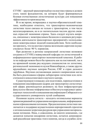 89
СГУПС – крупный транспортный вуз на востокестраны и должен
стать таким фундаментом, на котором будет формироваться
базовая отечественная логистическая культура для повышения
эффективности производства.
В то же время, возвращаясь к научно-образовательной тема-
тике, необходимо отметить, что транспортно-экономическая
логистика тесно связана не только с транспортом, в том числе
железнодорожным, но и со значительным числом других смеж-
ных отраслей экономики страны. Здесь следует изучать вопро-
сы, связанные с межотраслевым балансом и ценовым регулиро-
ванием деятельности транспортных предприятий с использова-
нием межотраслевых моделей взаимодействия. Хотя необходи-
мо признать, что на востоке страны железными дорогами осуще-
ствляется более 90 % перевозок.
При развитии в регионе направлений логистики возможно
создание в СГУПСе межвузовской кафедры по логистической и
информационно-транспортно-экономической тематике. К рабо-
те на кафедре можно было бы привлечь как на постоянной, так и
на временной основе ряд ведущих специалистов по логистике,
региональной экономике из вузов Новосибирска, а также других
крупнейших научных центров России, СНГ и стран дальнего
зарубежья. Научная составляющая данного направления могла
бы быть реализована в форме лаборатории логистики или логи-
стического консалтингового научного центра.
Существующую площадку для подготовки, переподготовки и
повышения квалификации кадров для транспортно-логистичес-
кой сферы рекомендуется развивать на базе инфраструктуры
факультета «Бизнес-информатика»и Института передовых транс-
портных технологий и повышения квалификации Сибирскогого-
сударственного университета путей сообщения.
Основная задача логиста – находить оптимальные варианты
принятия решений поуправлениюматериальными, информацион-
ными и финансовыми потоками. Предназначениелогистики зак-
лючается в поддержке осуществления корпоративной стратегии
с оптимальными затратами ресурсов при управлении материаль-
ными потоками. Пока, к сожалению, во многих компаниях, где
делаются попытки внедрения логистики, остается доминирую-
щей российская трактовка этого понятия, когда в службах логи-
 