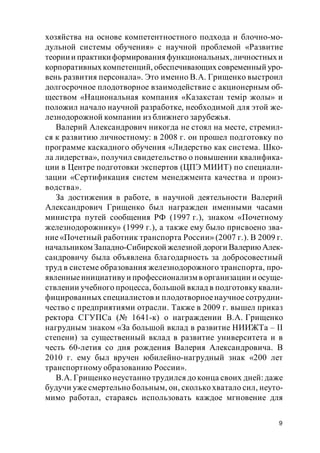 9
хозяйства на основе компетентностного подхода и блочно-мо-
дульной системы обучения» с научной проблемой «Развитие
теориии практикиформирования функциональных,личностных и
корпоративных компетенций, обеспечивающих современный уро-
вень развития персонала». Это именно В.А. Грищенко выстроил
долгосрочное плодотворное взаимодействие с акционерным об-
ществом «Национальная компания «Казакстан темір жолы» и
положил начало научной разработке, необходимой для этой же-
лезнодорожной компании из ближнего зарубежья.
Валерий Александрович никогда не стоял на месте, стремил-
ся к развитию личностному: в 2008 г. он прошел подготовку по
программе каскадного обучения «Лидерство как система. Шко-
ла лидерства», получил свидетельство о повышении квалифика-
ции в Центре подготовки экспертов (ЦПЭ МИИТ) по специали-
зации «Сертификация систем менеджмента качества и произ-
водства».
За достижения в работе, в научной деятельности Валерий
Александрович Грищенко был награжден именными часами
министра путей сообщения РФ (1997 г.), знаком «Почетному
железнодорожнику» (1999 г.), а также ему было присвоено зва-
ние «Почетный работник транспорта России» (2007 г.). В 2009 г.
начальником Западно-Сибирской железной дороги ВалериюАлек-
сандровичу была объявлена благодарность за добросовестный
труд в системе образования железнодорожного транспорта, про-
явленныеинициативу и профессионализм в организации и осуще-
ствлении учебного процесса, большой вклад в подготовку квали-
фицированных специалистов и плодотворноенаучное сотрудни-
чество с предприятиями отрасли. Также в 2009 г. вышел приказ
ректора СГУПСа (№ 1641-к) о награждении В.А. Грищенко
нагрудным знаком «За большой вклад в развитие НИИЖТа – II
степени) за существенный вклад в развитие университета и в
честь 60-летия со дня рождения Валерия Александровича. В
2010 г. ему был вручен юбилейно-нагрудный знак «200 лет
транспортному образованию России».
В.А. Грищенко неустанно трудился до конца своих дней: даже
будучи уже смертельно больным, он, сколько хватало сил, неуто-
мимо работал, стараясь использовать каждое мгновение для
 