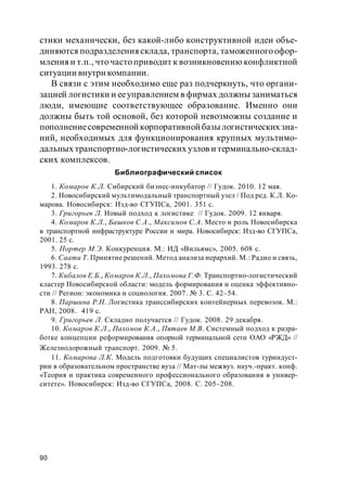 90
стики механически, без какой-либо конструктивной идеи объе-
диняются подразделения склада, транспорта, таможенногоофор-
мления и т.п., что часто приводит к возникновению конфликтной
ситуации внутри компании.
В связи с этим необходимо еще раз подчеркнуть, что органи-
зацией логистики и ееуправлением в фирмах должны заниматься
люди, имеющие соответствующее образование. Именно они
должны быть той основой, без которой невозможны создание и
пополнениесовременной корпоративной базы логистических зна-
ний, необходимых для функционирования крупных мультимо-
дальных транспортно-логистических узлов и терминально-склад-
ских комплексов.
Библиографический список
1. Комаров К.Л. Сибирский бизнес-инкубатор // Гудок. 2010. 12 мая.
2. Новосибирский мультимодальный транспортный узел / Под ред. К.Л. Ко-
марова. Новосибирск: Изд-во СГУПСа, 2001. 351 с.
3. Григорьев Л. Новый подход к логистике // Гудок. 2009. 12 января.
4. Комаров К.Л., Башков С.А., Максимов С.А. Место и роль Новосибирска
в транспортной инфраструктуре России и мира. Новосибирск: Изд-во СГУПСа,
2001. 25 с.
5. Портер М.Э. Конкуренция. М.: ИД «Вильямс», 2005. 608 с.
6. Саати Т. Принятие решений. Метод анализа иерархий. М.: Радио и связь,
1993. 278 с.
7. Кибалов Е.Б., Комаров К.Л., Пахомова Г.Ф. Транспортно-логистический
кластер Новосибирской области: модель формирования и оценка эффективно-
сти // Регион: экономика и социология. 2007. № 3. С. 42–54.
8. Паршина Р.Н. Логистика транссибирских контейнерных перевозок. М.:
РАН, 2008. 419 с.
9. Григорьев Л. Складно получается // Гудок. 2008. 29 декабря.
10. Комаров К.Л., Пахомов К.А., Пятаев М.В. Системный подход к разра-
ботке концепции реформирования опорной терминальной сети ОАО «РЖД» //
Железнодорожный транспорт. 2009. № 5.
11. Комарова Л.К. Модель подготовки будущих специалистов туриндуст-
рии в образовательном пространстве вуза // Мат-лы межвуз. науч.-практ. конф.
«Теория и практика современного профессионального образования в универ-
ситете». Новосибирск: Изд-во СГУПСа, 2008. С. 205–208.
 
