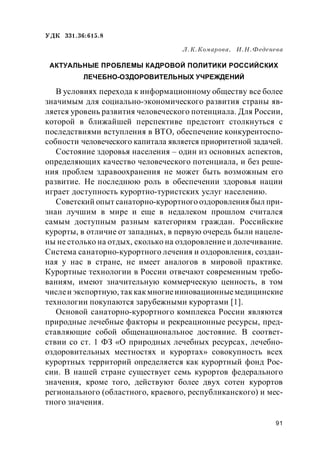 91
УДК 331.36:615.8
Л.К.Комарова, И.Н.Феденева
АКТУАЛЬНЫЕ ПРОБЛЕМЫ КАДРОВОЙ ПОЛИТИКИ РОССИЙСКИХ
ЛЕЧЕБНО-ОЗДОРОВИТЕЛЬНЫХ УЧРЕЖДЕНИЙ
В условиях перехода к информационному обществу все более
значимым для социально-экономического развития страны яв-
ляется уровень развития человеческого потенциала. Для России,
которой в ближайшей перспективе предстоит столкнуться с
последствиями вступления в ВТО, обеспечение конкурентоспо-
собности человеческого капитала является приоритетной задачей.
Состояние здоровья населения – один из основных аспектов,
определяющих качество человеческого потенциала, и без реше-
ния проблем здравоохранения не может быть возможным его
развитие. Не последнюю роль в обеспечении здоровья нации
играет доступность курортно-туристских услуг населению.
Советский опыт санаторно-курортного оздоровления был при-
знан лучшим в мире и еще в недалеком прошлом считался
самым доступным разным категориям граждан. Российские
курорты, в отличие от западных, в первую очередь были нацеле-
ны не столько на отдых, сколько на оздоровление и долечивание.
Система санаторно-курортного лечения и оздоровления, создан-
ная у нас в стране, не имеет аналогов в мировой практике.
Курортные технологии в России отвечают современным требо-
ваниям, имеют значительную коммерческую ценность, в том
числеи экспортную, таккакмногиеинновационныемедицинские
технологии покупаются зарубежными курортами [1].
Основой санаторно-курортного комплекса России являются
природные лечебные факторы и рекреационные ресурсы, пред-
ставляющие собой общенациональное достояние. В соответ-
ствии со ст. 1 ФЗ «О природных лечебных ресурсах, лечебно-
оздоровительных местностях и курортах» совокупность всех
курортных территорий определяется как курортный фонд Рос-
сии. В нашей стране существует семь курортов федерального
значения, кроме того, действуют более двух сотен курортов
регионального (областного, краевого, республиканского) и мес-
тного значения.
 
