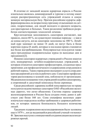 92
В отличие от западной модели курортная отрасль в России
изначально являлась доминирующей в туризме и потому имеет
самую распространенную сеть учреждений отдыха и самую
мощную материальную базу. Причем российские курорты диф-
ференцировались по возрастному признаку отдыхающих на дет-
ские, подростковые, для людей молодого и среднего возраста,
для престарелых и больных. Такое разделение требовало разра-
ботки соответствующих технологий лечения.
Круглогодичная заполняемость санаториев составляет, как
правило, около 60 %, но существуют пиковые периоды – с мая и
до конца августа, когда санатории заполнены на 100 %. Лечеб-
ный курс занимает не менее 14 дней, но могут быть и более
короткие курсы (8 дней), которые в последнее время становятся
все более востребованными. Популярностью пользуются также
двух-трехдневные оздоровительные курсы (в выходные дни и
праздники)[2].
Помимо санаторно-курортных учреждений в России имеется
сеть внекурортных лечебно-оздоровительных учреждений, к
которым относятся санатории-профилактории, созданные пред-
приятиями для профилактического оздоровления сотрудников в
рабочий период. Такие учреждения оказывают услуги сотрудни-
кам предприятий до и после рабочего дня. Санатории-профилак-
тории расположены в зеленой зоне, поблизости от организации.
Медицинскоеоснащениеэтих учреждений подобносанаторному,
а спортивный и досуговый комплексы более скромные.
Среди российских здравниц особой популярностью по праву
пользуются ведомственные санатории ОАО «Российские желез-
ные дороги», что легко объяснимо. Система охраны здоровья
железнодорожников в России была создана очень давно и дей-
ствует уже более 160 лет. Сама специфика железных дорог
изначально определила особые требования к здоровью работни-
ков, от которых зависела безопасность большого количества
людей.
Традиции оздоровления железнодорожников были заложены
еще в 1879 г., когда выдающийся российский ученый-гигиенист
Ф. Эрисман выступил синициативой создания секции железнодо-
рожных врачей.
 