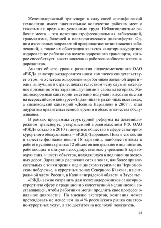 93
Железнодорожный транспорт в силу своей специфической
технологии имеет значительное количество рабочих мест с
тяжелыми и вредными условиями труда. Неблагоприятные ра-
бочие места – это источник профессиональных заболеваний,
травматизма, болезней и психологического дискомфорта. Од-
ним из основных направлений профилактики возникновениязабо-
леваний, а также их обострения является санаторно-курортное
оздоровление работников железнодорожного транспорта, кото-
рое способствует восстановлению работоспособности железно-
дорожников.
Анализ общего уровня развития подведомственного ОАО
«РЖД» санаторно-оздоровительного комплекса свидетельству-
ет о том, что система оздоровления работников железной дороги –
одна из лучших в стране, доказательством чему служит ежегод-
ное признание этих здравниц лучшими в своих категориях. Же-
лезнодорожные санатории ежегодно получают высокие оценки
на всероссийском конкурсе«Здравница» и различных выставках,
а кисловодский санаторий «Долина Нарзанов» в 2007 г. стал
лауреатом правительственной премии в области качества обслу-
живания.
В рамках программы структурной реформы на железнодо-
рожном транспорте, утвержденной правительством РФ, ОАО
«РЖД» создало в 2010 г. дочернее общество в сфере санаторно-
курортного обслуживания – «РЖД-Здоровье». Пока в его состав
в качестве филиалов вошли 18 здравниц, наиболее готовых к
работев условиях рынка: 12 объектов центрального подчинения,
работающих в статусе негосударственных учреждений здраво-
охранения, и шесть объектов, находящихся в подчинении желез-
ных дорог. Здравницы располагаются в зонах, наиболее привле-
кательных с точки зрения медицинского туризма: на Черномор-
ском побережье, в курортных зонах Северного Кавказа, в цент-
ральной части России, в Калининградской области и Зауралье.
«РЖД» важно сохранить для железнодорожников санаторно-
курортную сферу с традиционно качественной медицинской со-
ставляющей, чтобы работники могли продлить свое профессио-
нальное долголетие. По мнению экспертов, компания может
претендовать не менее чем на 4 % российского рынка санатор-
но-курортных услуг, а это достаточно неплохой показатель.
 