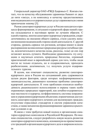 94
Генеральный директор ОАО «РЖД-Здоровье» С. Князев счи-
тает, что по качеству обслуживания здравницы бывают от двух
до пяти «звезд», а по комплексу и качеству предоставляемых
ими медицинских и оздоровительных услуг соревноваться с ними
практически некому [3].
Рынок санаторно-курортных услуг в России находится в про-
цессе формирования, и ситуация в курортной сфере нашей стра-
ны складывается в настоящее время не лучшим образом. С
одной стороны, многиесанаторно-курортныеучреждения, сосре-
доточившись на оказании общего сервиса, стали уделять мень-
шевнимания медицинской сторонесвоей деятельности. С другой
стороны, уровень сервиса тех регионов, которые имеют в своем
распоряжении великолепные природные ресурсы (лечебные гря-
зи, исключительного качества воды, рассолы, газы) до сих пор
оставляет желать лучшего. Необходимо уравновесить эту ситу-
ацию и научиться сочетать природные богатства, огромный
практический опыт и европейский сервис для того, чтобы люди
могли не только отдыхать, но и оздоравливаться, проходить
реабилитацию, долечиваться, т.е. получать услуги оздорови-
тельного туризма.
В целом, как отмечают специалисты, развитие санаторно-
курортного дела в России на сегодняшний день сдерживается
целым рядом факторов, среди которых несформированность
законодательства, решающего основные проблемы санаторно-
курортной деятельности. К этим проблемам относятся необхо-
димость рационального использования и охраны таких особо
охраняемых природных территорий, как лечебно-оздоровитель-
ные местности и курорты; неэффективность системы координа-
ции и управления курортными объектами; ограниченная доступ-
ность санаторно-курортного лечения для малоимущих граждан;
отсутствие отраслевых стандартов и систем управления каче-
ством, а также механизма функционирования здравниц в рыноч-
ных условиях и др.
В связи с этим требуется новый подход к организации сана-
торно-курортных комплексов в Российской Федерации. По мне-
нию специалистов, следует разработать новую модель развития
санаторно-курортного комплекса, основанную на преемственно-
сти традиций в организации курортного дела и широком исполь-
 