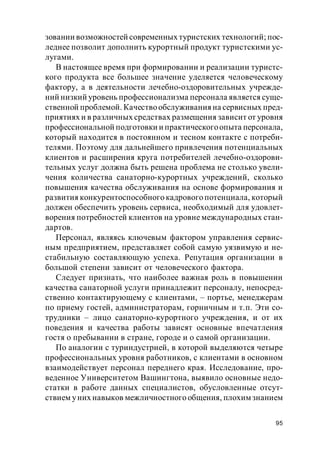 95
зовании возможностей современных туристских технологий; пос-
леднее позволит дополнить курортный продукт туристскими ус-
лугами.
В настоящее время при формировании и реализации туристс-
кого продукта все большее значение уделяется человеческому
фактору, а в деятельности лечебно-оздоровительных учрежде-
ний низкий уровень профессионализма персонала является суще-
ственной проблемой. Качествообслуживания на сервисных пред-
приятиях и в различных средствах размещения зависит от уровня
профессиональной подготовки и практическогоопыта персонала,
который находится в постоянном и тесном контакте с потреби-
телями. Поэтому для дальнейшего привлечения потенциальных
клиентов и расширения круга потребителей лечебно-оздорови-
тельных услуг должна быть решена проблема не столько увели-
чения количества санаторно-курортных учреждений, сколько
повышения качества обслуживания на основе формирования и
развития конкурентоспособного кадрового потенциала, который
должен обеспечить уровень сервиса, необходимый для удовлет-
ворения потребностей клиентов на уровне международных стан-
дартов.
Персонал, являясь ключевым фактором управления сервис-
ным предприятием, представляет собой самую уязвимую и не-
стабильную составляющую успеха. Репутация организации в
большой степени зависит от человеческого фактора.
Следует признать, что наиболее важная роль в повышении
качества санаторной услуги принадлежит персоналу, непосред-
ственно контактирующему с клиентами, – портье, менеджерам
по приему гостей, администраторам, горничным и т.п. Эти со-
трудники – лицо санаторно-курортного учреждения, и от их
поведения и качества работы зависят основные впечатления
гостя о пребывании в стране, городе и о самой организации.
По аналогии с туриндустрией, в которой выделяются четыре
профессиональных уровня работников, с клиентами в основном
взаимодействует персонал переднего края. Исследование, про-
веденное Университетом Вашингтона, выявило основные недо-
статки в работе данных специалистов, обусловленные отсут-
ствием уних навыков межличностного общения, плохим знанием
 
