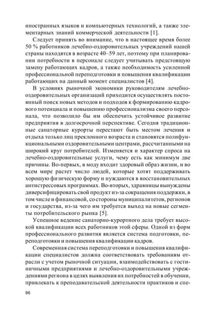 96
иностранных языков и компьютерных технологий, а также эле-
ментарных знаний коммерческой деятельности [1].
Следует принять во внимание, что в настоящее время более
50 % работников лечебно-оздоровительных учреждений нашей
страны находятся в возрасте 40–59 лет, поэтому при планирова-
нии потребности в персонале следует учитывать предстоящую
замену работающих кадров, а также необходимость усиленной
профессиональной переподготовки и повышения квалификации
работающих на данный момент специалистов [4].
В условиях рыночной экономики руководителям лечебно-
оздоровительных организаций приходится осуществлять посто-
янный поиск новых методов и подходов к формированию кадро-
вого потенциала и повышению профессионализма своего персо-
нала, что позволило бы им обеспечить устойчивое развитие
предприятия в долгосрочной перспективе. Сегодня традицион-
ные санаторные курорты перестают быть местом лечения и
отдыха только лиц преклонного возраста и становятся полифун-
кциональными оздоровительными центрами, рассчитанными на
широкий круг потребителей. Изменяется и характер спроса на
лечебно-оздоровительные услуги, чему есть как минимум две
причины. Во-первых, в моду входит здоровый образ жизни, и во
всем мире растет число людей, которые хотят поддерживать
хорошую физическую форму и нуждаются в восстановительных
антистрессовых программах. Во-вторых, здравницы вынуждены
диверсифицировать свой продукт из-за сокращения поддержки, в
том числеи финансовой, со стороны муниципалитетов, регионов
и государства, из-за чего им требуется выход на новые сегмен-
ты потребительского рынка [5].
Успешное ведение санаторно-курортного дела требует высо-
кой квалификации всех работников этой сферы. Одной из форм
профессионального развития является система подготовки, пе-
реподготовки и повышения квалификации кадров.
Современная система переподготовки и повышения квалифи-
кации специалистов должна соответствовать требованиям от-
расли с учетом рыночной ситуации, взаимодействовать с гости-
ничными предприятиями и лечебно-оздоровительными учреж-
дениями региона в целях выявления их потребностей в обучении,
привлекать к преподавательской деятельности практиков и спе-
 