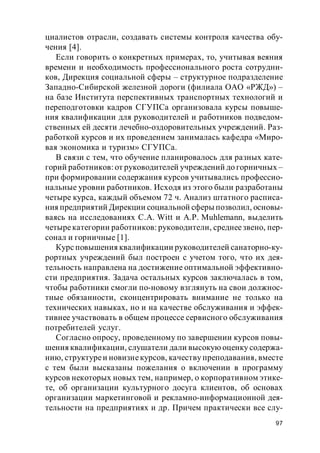 97
циалистов отрасли, создавать системы контроля качества обу-
чения [4].
Если говорить о конкретных примерах, то, учитывая веяния
времени и необходимость профессионального роста сотрудни-
ков, Дирекция социальной сферы – структурное подразделение
Западно-Сибирской железной дороги (филиала ОАО «РЖД») –
на базе Института перспективных транспортных технологий и
переподготовки кадров СГУПСа организовала курсы повыше-
ния квалификации для руководителей и работников подведом-
ственных ей десяти лечебно-оздоровительных учреждений. Раз-
работкой курсов и их проведением занималась кафедра «Миро-
вая экономика и туризм» СГУПСа.
В связи с тем, что обучение планировалось для разных кате-
горий работников: от руководителей учреждений до горничных –
при формировании содержания курсов учитывались профессио-
нальные уровни работников. Исходя из этого были разработаны
четыре курса, каждый объемом 72 ч. Анализ штатного расписа-
ния предприятий Дирекции социальной сферы позволил, основы-
ваясь на исследованиях C.A. Witt и A.P. Muhlemann, выделить
четырекатегории работников: руководители, среднеезвено, пер-
сонал и горничные [1].
Курс повышения квалификации руководителей санаторно-ку-
рортных учреждений был построен с учетом того, что их дея-
тельность направлена на достижение оптимальной эффективно-
сти предприятия. Задача остальных курсов заключалась в том,
чтобы работники смогли по-новому взглянуть на свои должнос-
тные обязанности, сконцентрировать внимание не только на
технических навыках, но и на качестве обслуживания и эффек-
тивнее участвовать в общем процессе сервисного обслуживания
потребителей услуг.
Согласно опросу, проведенному по завершении курсов повы-
шения квалификации, слушатели дали высокую оценку содержа-
нию, структуреи новизнекурсов, качеству преподавания, вместе
с тем были высказаны пожелания о включении в программу
курсов некоторых новых тем, например, о корпоративном этике-
те, об организации культурного досуга клиентов, об основах
организации маркетинговой и рекламно-информационной дея-
тельности на предприятиях и др. Причем практически все слу-
 