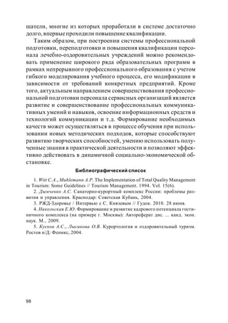 98
шатели, многие из которых проработали в системе достаточно
долго, впервыепроходили повышениеквалификации.
Таким образом, при построении системы профессиональной
подготовки, переподготовки и повышения квалификации персо-
нала лечебно-оздоровительных учреждений можно рекомендо-
вать применение широкого ряда образовательных программ в
рамках непрерывного профессионального образования с учетом
гибкого моделирования учебного процесса, его модификации в
зависимости от требований конкретных предприятий. Кроме
того, актуальным направлением совершенствования профессио-
нальной подготовки персонала сервисных организаций является
развитие и совершенствование профессиональных коммуника-
тивных умений и навыков, освоение информационных средств и
технологий коммуникации и т.д. Формирование необходимых
качеств может осуществляться в процессе обучения при исполь-
зовании новых методических подходов, которые способствуют
развитию творческих способностей, умению использовать полу-
ченные знания в практической деятельности и позволяют эффек-
тивно действовать в динамичной социально-экономической об-
становке.
Библиографический список
1. Witt C.A., Muhlemann A.P. The Implementation of Total Quality Management
in Tourism: Some Guidelines // Tourism Management. 1994. Vol. 15(6).
2. Дымченко А.С. Санаторно-курортный комплекс России: проблемы раз-
вития и управления. Краснодар: Советская Кубань, 2004.
3. РЖД-Здоровье / Интервью с С. Князевым // Гудок. 2010. 28 июня.
4. Никольская Е.Ю. Формирование и развитие кадрового потенциала гости-
ничного комплекса (на примере г. Москвы): Автореферат дис. ... канд. экон.
наук. М., 2009.
5. Кусков А.С., Лысикова О.В. Курортология и оздоровительный туризм.
Ростов н/Д: Феникс, 2004.
 