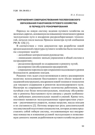 99
УДК 331.36:625.1
И.А. Котова
НАПРАВЛЕНИЯ СОВЕРШЕНСТВОВАНИЯ ПОСЛЕВУЗОВСКОГО
ОБРАЗОВАНИЯ РАБОТНИКОВ ПУТЕВОГО ХОЗЯЙСТВА
В ПЕРИОД ЕГО РЕФОРМИРОВАНИЯ
Переход на новую систему ведения путевого хозяйства на
железныхдорогах,основаннуюнаповышениитехническогоуровня
эксплуатации пути и внедрении ресурсосберегающих техноло-
гий, начался после выхода Приказа министра путей сообщения
РФ № 12Ц [1].
В соответствии с этим документом при разработке новой
организационной структуры путевого хозяйства были поставле-
ны следующие задачи:
– дальнейшая централизация руководства;
– ликвидация лишних звеньев управления в общей системе и
на предприятиях;
– разделение функций по содержанию и ремонту путей;
– расширение зон обслуживания предприятий;
– сокращениеперсонала при сохранении надлежащего уровня
безопасности движения поездов.
Решение этих задач стало возможным в связи с расширением
полигона использования бесстыкового пути (более мощной и
надежной конструкции), внедрением новой техники и технологии
для текущего содержания и ремонтов железнодорожного пути.
Несмотря на сокращение общего количества работников, труд
путейцев стал более интеллектуальным, поскольку обслужива-
ние и ремонты бесстыкового пути связаны с рядом особеннос-
тей, требующих дополнительных знаний и умений. Кроме того,
постоянно меняются эксплуатационные характеристики участ-
ков – увеличиваются скорости, осевые нагрузки, массы поездов
и их составность [2]. Поэтому возрастает роль дополнительной
послевузовской подготовки специалистов, которая должна пред-
ставлять собой гибкую систему, отслеживающую все внедряе-
мые новшества и изменения условий эксплуатации и позволяю-
щую доносить знания до работников путевого хозяйства различ-
 