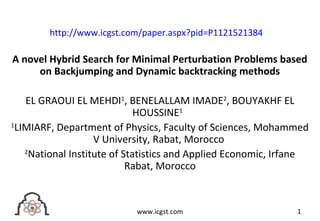 A novel Hybrid Search for Minimal Perturbation Problems based
on Backjumping and Dynamic backtracking methods
EL GRAOUI EL MEHDI1
, BENELALLAM IMADE2
, BOUYAKHF EL
HOUSSINE1
1
LIMIARF, Department of Physics, Faculty of Sciences, Mohammed
V University, Rabat, Morocco
2
National Institute of Statistics and Applied Economic, Irfane
Rabat, Morocco
1www.icgst.com
http://www.icgst.com/paper.aspx?pid=P1121521384
 