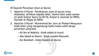  Sejarah Penulisan Ulum al-Quran
1. Abad ke-2 Hijrah : Pembukuan ulum al-quran mula
dilakukan, terfokus kepada tafsir. Ulama tafsir pada zaman
ini ialah Sufyan Saury (w.161 H), Sufyan b. Uyainah (w.198H),
Syu’bah al-Hajjaj (w.160H).
2. Abad ke-3 Hijrah : Muhammad Ibn Jarir al-Thobari Menyusun
kitab tafsir yang mengandungi hadis-hadis sahih dengn
penulisan yang baik.
- Ali Ibn al-Madiniy : kitab asbab al-nuzul
- Abu Ubaid al-Qasim : Kitab nasakh Mansukh
- Ibn Qutaibah : kitab musykil al-Quran
11
 