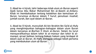 3. Abad ke-4 hijrah, lahir beberapa kitab ulum al-Quran seperti
Ajaib karya Abu Bakar Muhammad Ibn al-Qasim al-Anbary.
Kitab ini membahaskan tentang kelebihan dan kemuliaan al-
Quran, turunnya al-Quran dalam 7 huruf, penulisan mushaf,
jumlah surah, dan ayat dalam al-Quran.
4. Abad ke-5 hijrah, muncullah Ali bin Ibrahim Ibn Sa’id al-Hufy
yang menghimpunkan bahagian-bahagian dalam ulum Quran
dalam karyanya al-Burhan fi Ulum al-Quran. Selain itu turut
mensyarahkannya dalam tafsir bi al-mansur dan tafsir bi al-
manqul, qiraat bahkan tentang hukum hakam yang terdapat di
dalam ayat al-Quran. Al-Hafiy dianggap sebagai tokoh pertama
yang membukukan ulum al-Quran
12
 