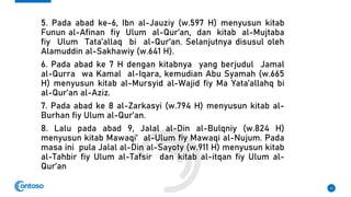 5. Pada abad ke-6, Ibn al-Jauziy (w.597 H) menyusun kitab
Funun al-Afinan fiy Ulum al-Qur’an, dan kitab al-Mujtaba
fiy Ulum Tata’allaq bi al-Qur’an. Selanjutnya disusul oleh
Alamuddin al-Sakhawiy (w.641 H).
6. Pada abad ke 7 H dengan kitabnya yang berjudul Jamal
al-Qurra wa Kamal al-Iqara, kemudian Abu Syamah (w.665
H) menyusun kitab al-Mursyid al-Wajid fiy Ma Yata’allahq bi
al-Qur’an al-Aziz.
7. Pada abad ke 8 al-Zarkasyi (w.794 H) menyusun kitab al-
Burhan fiy Ulum al-Qur’an.
8. Lalu pada abad 9, Jalal al-Din al-Bulqniy (w.824 H)
menyusun kitab Mawaqi’ al-Ulum fiy Mawaqi al-Nujum. Pada
masa ini pula Jalal al-Din al-Sayoty (w.911 H) menyusun kitab
al-Tahbir fiy Ulum al-Tafsir dan kitab al-itqan fiy Ulum al-
Qur’an
13
 