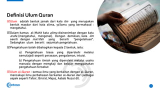 Definisi Ulum Quran
Ulum adalah bentuk jamak dari kata ilm yang merupakan
bentuk masdar dari kata alima, ya’lamu yang bermaksud :
mengetahui.
Dalam kamus al-Muhit kata alima disinonimkan dengan kata
arafa (mengetahui, mengenal). Dengan demikian, kata ilm
seerti dengan ma’rifah yang berarti “pengetahuan”.
Sedangkan ulum berarti: sejumlah pengetahuan.
Pengetahuan boleh dibahagikan kepada 2 bentuk, iaitu:
a) Pengetahuan biasa yang diperolehi melalui
semulajadi seperti perasaan, pengalaman, intuisi.
b) Pengetahuan ilmiah yang diperolehi melalui usaha
manusia dengan mengkaji dan belajar menggunakan
pengetahuan tersebut
Ulum al-Quran : semua ilmu yang berkaitan dengan al-Quran,
mencakupi ilmu perbahasan berkaitan al-Quran dari pelbagai
aspek seperti Tafsir, Qira’at, Majaz, Asbab Nuzul dll.
2
 