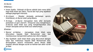Al-Quran
Bahasa :
▪ Imam Syafie : Kalimah al-Quran adalah kata nama khas
bagi kitab Allah spt Zabur, Taurat dan Injil yang dijadikan
sebagai pegangan manusia.
▪ Al-Lihyani : Masdar daripada perkataan qara’a,
(membaca), al-Quran ialah yang dibaca.
▪ Al-Zujaj : al-Quran merupakan kata sifat daripada
perkataan al-qar’u bererti : himpunan atau menghimpun,
al-Quran ialah kitab suci yang menghimpunkan atau
intisari daripada semua kitab suci sebelumnya.
Istilah :
▪ Manna’ al-Qattan : merupakan kitab Allah yang
diturunkan kepada Nabi Muhammad saw dan
membacanya memperolehi pahala dan dikira ibadah
▪ Abu Syahbah: ialah kitab Allah yang diturunkan dengan
lafaz dan maknanya kepada Nabi Muhammad saw,
diriwayatkan secara mutawattir serta ditulis pada
mashaf, dimulai dengan surah al-fatihah dan akhir surah
al-Nas
3
 