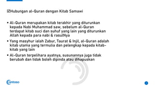 Hubungan al-Quran dengan Kitab Samawi
▪ Al-Quran merupakan kitab terakhir yang diturunkan
kepada Nabi Muhammad saw, sebelum al-Quran
terdapat kitab suci dan suhuf yang lain yang diturunkan
Allah kepada para nabi & rasulNya
▪ Yang masyhur ialah Zabur, Taurat & Injil, al-Quran adalah
kitab utama yang termulia dan pelengkap kepada kitab-
kitab yang lain
▪ Al-Quran terpelihara ayatnya, susunannya juga tidak
berubah dan tidak boleh dipinda atau dihapuskan
7
 