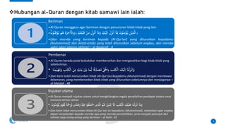 ❖Hubungan al-Quran dengan kitab samawi lain ialah:
8
Beriman
•Al-Quran menggesa agar beriman dengan penurunan kitab-kitab yang lain
• َ
‫و‬
َ
‫ك‬ُِْ‫ب‬َ‫ق‬ ْ
‫ن‬ِ
‫م‬ َ
‫ل‬ِ
‫ز‬ْ‫ن‬ُ‫ا‬ ٓ
‫ا‬َ
‫م‬َ
‫و‬ َ
‫ك‬ْ‫ي‬َ‫ل‬ِ‫ا‬ َ
‫ل‬ِ
‫ز‬ْ‫ن‬ُ‫ا‬ ٓ
‫ا‬َِ
‫ِب‬ َ
َ ْ
ُْ‫ن‬ِ
‫م‬ْ
‫ؤ‬ُ‫ي‬ َ
‫ن‬ْ‫ي‬ِ
‫ذ‬َّ‫ل‬‫ا‬
ْۗ
َ
َ ْ
ُْ‫ن‬ِ‫ق‬ْ
ُْ‫ي‬ ْ
‫م‬ُ
ُ َِِ
‫ر‬ِ
ِْٰ
ِْ
َِ
‫و‬
•(dan mereka yang beriman kepada (Al-Qur'an) yang diturunkan kepadamu
(Muhammad) dan (kitab-kitab) yang telah diturunkan sebelum engkau, dan mereka
yakin akan adanya akhirat) – al-Baqarah : 4
Pembenar
•Al-Quran berada pada kedudukan membenarkan dan mengesahkan bagi kitab-kitab yang
sebelumnya.
• َ
‫د‬َ‫ي‬ َْ
‫ْي‬َ‫ب‬ ‫ا‬َ
‫م‬ِ‫ل‬ ‫ا‬ً‫ق‬ِ
‫د‬َ
‫ص‬ُ
‫م‬ ِ
‫ق‬َْ
‫َل‬ِ
ِ َ
‫ٰب‬‫ت‬ِ
‫ْك‬‫ل‬‫ا‬ َ
‫ك‬ْ‫ي‬َ‫ل‬ِ‫ا‬ ٓ
‫ا‬َ‫ْن‬‫ل‬َ
‫ز‬ْ‫ن‬َ‫ا‬َ
‫و‬
‫ا‬ً‫ن‬ِ
‫م‬ْ‫ي‬َ
‫ه‬ُ
‫م‬َ
‫و‬ ِ
‫ٰب‬‫ت‬ِ
‫ْك‬‫ل‬‫ا‬ َ
‫ن‬ِ
‫م‬ ِ
‫ه‬ْ‫ي‬
•Dan Kami telah menurunkan Kitab (Al-Qur'an) kepadamu (Muhammad) dengan membawa
kebenaran, yang membenarkan kitab-kitab yang diturunkan sebelumnya dan menjaganya –
al-Maidah : 48
Rujukan utama
• Al-Quran menjadi rujukan utama untuk menghilangkan segala perselisihan pendapat antara umat
manusia semua zaman
• ‫ا‬ْ
ُْ
‫ف‬ََُ‫ت‬ْ
ِ‫ا‬ ‫ى‬ِ
‫ذ‬َّ‫ل‬‫ا‬ ُ
‫م‬َُ
‫َل‬ َِ
‫ْي‬َ‫ب‬ُ‫ت‬ِ‫ل‬ َّ
ِْ‫ا‬ َ
‫ٰب‬‫ت‬ِ
‫ْك‬‫ل‬‫ا‬ َ
‫ك‬ْ‫ي‬ََُ
‫ع‬ ‫ا‬َ‫ْن‬‫ل‬َ
‫ز‬ْ‫ن‬َ‫ا‬ ٓ
‫ا‬َ
‫م‬َ
‫و‬
ْ
‫ؤ‬ُّ‫ي‬ ٍ
‫م‬ْ
َْ
‫ق‬ِ‫ل‬ ً‫ة‬َْ
‫ْح‬َ
‫ر‬َّ
‫و‬ ‫ى‬ً
‫د‬ُ
َُ
‫و‬
ِۙ
‫ه‬ْ‫ي‬ِ‫ف‬
َ
َ ْ
ُْ‫ن‬ِ
‫م‬
• Dan Kami tidak menurunkan Kitab (Al-Qur'an) ini kepadamu (Muhammad), melainkan agar engkau
dapat menjelaskan kepada mereka apa yang mereka perselisihkan, serta menjadi petunjuk dan
rahmat bagi orang-orang yang beriman – al-Nahl : 63
 