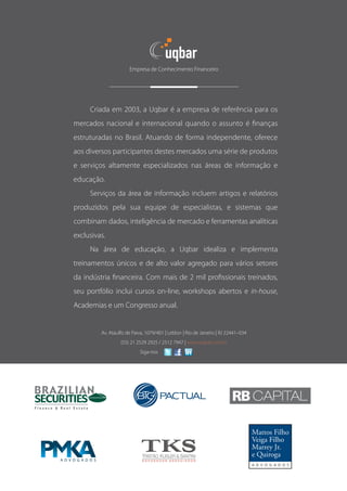 Empresa de Conhecimento Financeiro




          Criada em 2003, a Uqbar é a empresa de referência para os
     mercados nacional e internacional quando o assunto é finanças
     estruturadas no Brasil. Atuando de forma independente, oferece
     aos diversos participantes destes mercados uma série de produtos
     e serviços altamente especializados nas áreas de informação e
     educação.
          Serviços da área de informação incluem artigos e relatórios
     produzidos pela sua equipe de especialistas, e sistemas que
     combinam dados, inteligência de mercado e ferramentas analíticas
     exclusivas.
          Na área de educação, a Uqbar idealiza e implementa
     treinamentos únicos e de alto valor agregado para vários setores
     da indústria financeira. Com mais de 2 mil profissionais treinados,
     seu portfólio inclui cursos on-line, workshops abertos e in-house,
     Academias e um Congresso anual.


              Av. Ataulfo de Paiva, 1079/401 | Leblon | Rio de Janeiro | RJ 22441–034
                       (55) 21 2529 2925 / 2512 7947 | www.uqbar.com.br
		                              Siga-nos
 