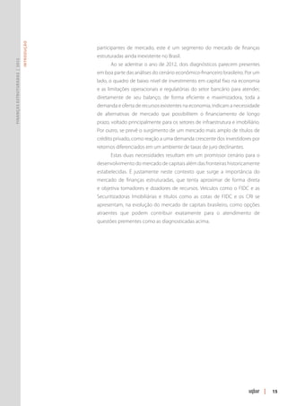Introdução




                                            participantes de mercado, este é um segmento do mercado de finanças
                                            estruturadas ainda inexistente no Brasil.
Finanças Estruturadas | 2012




                                                  Ao se adentrar o ano de 2012, dois diagnósticos parecem presentes
                                            em boa parte das análises do cenário econômico-financeiro brasileiro. Por um
                                            lado, o quadro de baixo nível de investimento em capital fixo na economia
                                            e as limitações operacionais e regulatórias do setor bancário para atender,
                                            diretamente de seu balanço, de forma eficiente e maximizadora, toda a
                                            demanda e oferta de recursos existentes na economia, indicam a necessidade
                                            de alternativas de mercado que possibilitem o financiamento de longo
                                            prazo, voltado principalmente para os setores de infraestrutura e imobiliário.
                                            Por outro, se prevê o surgimento de um mercado mais amplo de títulos de
                                            crédito privado, como reação a uma demanda crescente dos investidores por
                                            retornos diferenciados em um ambiente de taxas de juro declinantes.
                                                  Estas duas necessidades resultam em um promissor cenário para o
                                            desenvolvimento do mercado de capitais além das fronteiras historicamente
                                            estabelecidas. É justamente neste contexto que surge a importância do
                                            mercado de finanças estruturadas, que tenta aproximar de forma direta
                                            e objetiva tomadores e doadores de recursos. Veículos como o FIDC e as
                                            Securitizadoras Imobiliárias e títulos como as cotas de FIDC e os CRI se
                                            apresentam, na evolução do mercado de capitais brasileiro, como opções
                                            atraentes que podem contribuir exatamente para o atendimento de
                                            questões prementes como as diagnosticadas acima.




                                                                                                                             |   15
 