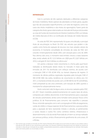INTRODUÇÃO
                               Títulos Gerais




                                                                                         Este é o primeiro de três capítulos dedicados a diferentes categorias
Finanças Estruturadas | 2012




                                                                                 de títulos mobiliários. Neste capítulo são abordados os títulos gerais, aqueles
                                                                                 que não são associados especificamente a um setor de negócios, como nos
                                                                                 casos dos títulos imobiliários e dos títulos do agronegócio. Fazem parte da
                                                                                 categoria dos títulos gerais relacionados ao mercado de finanças estruturadas
                                                                                 as cotas de Fundos de Investimento em Direitos Creditórios (FIDC), as Cédulas
                                                                                 de Crédito Bancário (CCB) e os Certificados de Cédulas de Crédito Bancário
                                                                                 (CCCB).
                                                                                         As cotas de FIDC têm representado, há quase uma década, o principal
                                                                                 título de securitização no Brasil. Os FIDC são veículos que podem e são
                                                                                 usados como forma de captação de recursos nos mais variados setores da
                                                                                 economia. O montante consolidado de emissões de cotas de FIDC tem
                                                                                 crescido ininterruptamente desde 2003, com exceção para o ano de 2009.
                                                                                 Nos últimos dois anos, o montante total emitido cresceu a taxas bastante
                                                                                 altas, tendo saltado de R$ 12,52 bilhões em 2009 para R$ 22,87 bilhões em
                                                                                                                                             1
                                                                                 2010, e atingido R$ 36,52 bilhões no último ano.
                                                                                         Um ponto a destacar neste crescimento é a forma pela qual foram
                                                                                 realizadas as distribuições destes títulos no mercado. A maior parte das
                                                                                 emissões de 2011 foi distribuída com esforços restritos, de acordo com
                                                                                 a Instrução CVM nº 476 (ICVM 476), ou tiveram dispensa de registro. O
                                                                                 montante de ofertas públicas registradas reguladas pela Instrução CVM nº
                                                                                 400 (ICVM 400) não exibiu tendência de crescimento no último ano. Em
                                                                                 2011, o montante emitido de acordo com a ICVM 400 foi de R$ 6,30 bilhões,
                                                                                 nível comparável ao dos anos anteriores, com exceção de 2009, quando o
                                                                                 montante foi substancialmente menor.
                                                                                         Assim como tem sido há alguns anos, os recursos captados pelos FIDC
                                                                                 em 2011 foram investidos predominantemente em quatro tipos de ativos,
                                                                                 compostos por créditos decorrentes: (i) de financiamentos para a aquisição
                                                                                 de veículos automotores, tendo como tomador tanto pessoas físicas como
                                                                                 jurídicas; (ii) de financiamentos para consumo não específico a pessoas
                                                                                 físicas, incluindo operações com e sem consignação em folha de pagamento,
                                                                                 cartão de crédito e cheque especial; (iii) de financiamentos a pessoa jurídica
                                                                                 para a aquisição de bens (excluindo imóveis e veículos, já pertencentes
                                                                                 a outras classes) e outros fins como comércio exterior, infraestrutura e
                                                                                 desenvolvimento; e (iv) da venda financiada de um bem ou serviço realizado
                                                                                 por pessoas jurídicas, sendo o financiamento geralmente de curto prazo, 30
                                                                                 a 90 dias.
                                                1	 Este número não considera as emissões do FIDC Sistema Petrobras NP. A Uqbar exclui esse fundo em todas as suas análises sobre o
                                                   mercado de FIDC devido às suas características particulares, seu tamanho totalmente desproporcional com relação ao restante do
                                                   mercado e o fato de que a inclusão de seus dados comprometeria seriamente a análise de desempenho do mercado. Informações
                                                   sobre este fundo podem ser encontradas no Orbis.


                                                                                                                                                                                     |   18
 