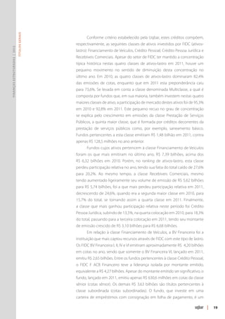 Títulos Gerais




                                                      Conforme critério estabelecido pela Uqbar, estes créditos compõem,
                                                respectivamente, as seguintes classes de ativos investidos por FIDC (ativos-
Finanças Estruturadas | 2012




                                                lastro): Financiamento de Veículos, Crédito Pessoal, Crédito Pessoa Jurídica e
                                                Recebíveis Comerciais. Apesar do setor de FIDC ter mantido a concentração
                                                típica histórica nestas quatro classes de ativos-lastro em 2011, houve um
                                                pequeno movimento no sentido de diminuição desta concentração no
                                                último ano. Em 2010, as quatro classes de ativos-lastro dominaram 82,4%
                                                das emissões de cotas, enquanto que em 2011 esta preponderância caiu
                                                para 73,6%. Se levada em conta a classe denominada Multiclasse, a qual é
                                                composta por fundos que, em sua maioria, também investem nestas quatro
                                                maiores classes de ativo, a participação de mercado destes ativos foi de 95,3%
                                                em 2010 e 92,8% em 2011. Este pequeno recuo no grau de concentração
                                                se explica pelo crescimento em emissões da classe Prestação de Serviços
                                                Públicos, a quinta maior classe, que é formada por créditos decorrentes da
                                                prestação de serviços públicos como, por exemplo, saneamento básico.
                                                Fundos pertencentes a esta classe emitiram R$ 1,48 bilhão em 2011, contra
                                                apenas R$ 128,5 milhões no ano anterior.
                                                      Fundos cujos ativos pertencem à classe Financiamento de Veículos
                                                foram os que mais emitiram no último ano, R$ 7,39 bilhões, acima dos
                                                R$ 6,32 bilhões em 2010. Porém, no ranking de ativos-lastro, esta classe
                                                perdeu participação relativa no ano, tendo sua fatia do total caído de 27,6%
                                                para 20,2%. Ao mesmo tempo, a classe Recebíveis Comerciais, mesmo
                                                tendo aumentado ligeiramente seu volume de emissão de R$ 5,62 bilhões
                                                para R$ 5,74 bilhões, foi a que mais perdeu participação relativa em 2011,
                                                decrescendo de 24,6%, quando era a segunda maior classe em 2010, para
                                                15,7% do total, se tornando assim a quarta classe em 2011. Finalmente,
                                                a classe que mais ganhou participação relativa neste período foi Crédito
                                                Pessoa Jurídica, subindo de 13,5%, na quarta colocação em 2010, para 18,3%
                                                do total, passando para a terceira colocação em 2011, tendo seu montante
                                                de emissão crescido de R$ 3,10 bilhões para R$ 6,68 bilhões.
                                                      Em relação à classe Financiamento de Veículos, a BV Financeira foi a
                                                instituição que mais captou recursos através de FIDC com este tipo de lastro.
                                                Os FIDC BV Financeira I, II, IV e VI emitiram aproximadamente R$ 4,20 bilhões
                                                em cotas no ano, sendo que somente o BV Financeira VI, lançado em 2011,
                                                emitiu R$ 2,65 bilhões. Entre os fundos pertencentes à classe Crédito Pessoal,
                                                o FIDC F ACB Financeiro teve a liderança isolada por montante emitido,
                                                equivalente a R$ 4,27 bilhões. Apesar do montante emitido ser significativo, o
                                                fundo, lançado em 2011, emitiu apenas R$ 630,6 milhões em cotas da classe
                                                sênior (cotas sênior). Os demais R$ 3,63 bilhões são títulos pertencentes à
                                                classe subordinada (cotas subordinadas). O fundo, que investe em uma
                                                carteira de empréstimos com consignação em folha de pagamento, é um

                                                                                                                                 |   19
 