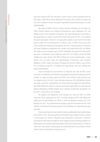 Títulos Gerais




                                                dos dois maiores FIDC do mercado e, assim como o outro grande fundo do
                                                mercado, o FIDC BCSul Verax Multicred Financeiro, tem o Banco Cruzeiro do
Finanças Estruturadas | 2012




                                                Sul como cedente e como investidor majoritário através de posição em cotas
                                                subordinadas.
                                                      Na classe Crédito Pessoa Jurídica tiveram destaque as emissões do
                                                FIDC Insumos Básicos da Indústria Petroquímica, que totalizaram R$ 1,02
                                                bilhão, tendo como cedente a Petrobras. Na classe Recebíveis Comerciais, a
                                                que apresentou o maior número de fundos emissores em 2011, um total de
                                                85, duas operações merecem menção pelos valores e por serem de fundos
                                                que já estão em funcionamento há alguns anos. O FIDC For-te, que tem
                                                como cedentes empresas fornecedoras de bens e serviços para as empresas
                                                do Grupo Telefônica, devedoras dos créditos do fundo, emitiu R$ 1,62 bilhão
                                                em cotas no ano; enquanto que o FIDC Caterpillar do Segmento Industrial II,
                                                que tem a Caterpillar como cedente, emitiu R$ 1,57 bilhão, sendo R$ 858,6
                                                milhões em cotas sênior e R$ 709,5 milhões em cotas subordinadas –outro
                                                fundo com um alto índice de subordinação. Finalmente, vale também
                                                destacar o FIDC Cedae, da classe Prestação de Serviço Público, que emitiu
                                                R$ 1,22 bilhão, sendo R$ 1,14 bilhão em cotas sênior e R$ 76,2 milhões em
                                                cotas subordinadas.
                                                      Outro indicador de crescimento no mercado de cotas de FIDC como
                                                um todo é o referente ao montante consolidado anual de emissões de novos
                                                fundos, ou seja, emissões apenas de FIDC que emitiram pela primeira vez
                                                no respectivo ano. Em 2011 este indicador alcançou R$ 22,84 bilhões (62,6%
                                                do total), contra R$ 12,66 bilhões em 2010 (55,4% do total) e R$ 6,06 bilhões
                                                em 2009 (48,4% do total). O número de fundos registrados na Comissão de
                                                Valores Mobiliários (CVM) também vem subindo anualmente, atingindo 110
                                                em 2011, contra 99 no ano anterior.
                                                      Os registros de depósitos e de estoque de cotas de FIDC na CETIP
                                                indicaram forte expansão em 2011. Já tendo saltado de R$ 1,85 bilhão em
                                                2009 para R$ 9,06 bilhões em 2010, o nível de depósitos atingiu R$ 12,97
                                                bilhões em 2011. Já o montante em estoque, que se encontrava em R$ 14,54
                                                bilhões no final de 2010, pulou para R$ 25,42 bilhões em dezembro do ano
                                                passado.
                                                      Entre as principais classes de ativo-lastro, as alterações mais significativas
                                                entre 2010 e 2011 são de aumento de PDD/DC para Crédito Pessoa Jurídica
                                                e diminuição do mesmo indicador para Recebíveis Comerciais. Conforme
                                                ilustrado por dois tipos de gráficos neste capítulo, estas mudanças podem ser
                                                detectadas tanto através da leitura deste índice para estas classes no final de
                                                cada ano, como pela interpretação do comportamento da variação mensal
                                                deste índice normalizado ao longo do ano.



                                                                                                                                       |   20
 