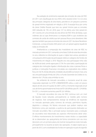 Títulos Gerais




                                                      Na avaliação do rendimento esperado das emissões de cotas de FIDC
                                                em 2011 com classificação de risco AAA e AA e duration entre 1,5 e 3,5 anos
Finanças Estruturadas | 2012




                                                das principais categorias de ativo-lastro, percebe-se um pequeno aumento
                                                do spread mínimo registrado em relação a 2010. A exceção ficou por conta
                                                da classe Crédito Pessoal, que teve seu spread mínimo para as emissões
                                                AAA reduzido de 193, em 2010, para 127 no último ano. Este spread em
                                                2011 ocorreu em uma emissão da cota sênior do FIDC Fênix de Varejo, cujos
                                                cedentes são as Lojas Americanas e a empresa B2W e cujos recebíveis são
                                                contratos de cartão de crédito que tem pessoas físicas como devedores. Vale
                                                apontar também que, para as emissões de cotas em 2011 da classe Recebíveis
                                                Comerciais, as duas emissões AAA saíram com um spread superior àquele de
                                                todas as emissões AA.
                                                      Analisando-se a composição dos investidores de cotas de FIDC no
                                                mercado primário em 2011, tomando como base 55,6% do total das emissões
                                                no ano, referente às informações às quais a Uqbar teve acesso, percebe-se
                                                uma pequena diminuição da participação relativa à categoria dos fundos de
                                                investimento em relação a 2010. Naquele ano esta participação tinha sido
                                                de 34,0% do total, caindo agora para 27,7%. Por outro lado, a participação da
                                                categoria das instituições ligadas à distribuição das cotas e pessoas físicas e
                                                jurídicas e instituições financeiras vinculadas aos originadores dos créditos
                                                ficou em 30,1%. Ainda relevante, entidades de previdência tiveram mais uma
                                                vez uma participação tímida, de 3,5%, e o Fundo Garantidor de Crédito se viu
                                                detentor de 1,7% das cotas emitidas no ano.
                                                      No ambiente de mercado secundário, o montante anual de cotas
                                                negociadas registrado na CETIP e BM&FBOVESPA voltou a subir um pouco
                                                depois de três anos em queda. De 2007 a 2010, o montante negociado anual
                                                caiu de forma aproximadamente linear de R$ 4,36 bilhões para R$ 1,24 bilhão.
                                                Em 2011, o montante aumentou para R$ 2,61 bilhões.
                                                      O mercado secundário de cotas de FIDC continua com um nível
                                                de liquidez muito reduzido, principalmente se medido pelo número
                                                de negócios. Este comportamento diverge da tendência de expansão
                                                no mercado apontada pelos números de emissão, patrimônio líquido,
                                                depósitos e estoque. Há fatores estruturais que podem explicar este
                                                fenômeno como, por exemplo, a ausência de participantes dedicados ao
                                                mercado secundário. Mas o principal avanço necessário para a evolução
                                                do secundário está relacionado aos aspectos informacionais deste setor.
                                                O efetivo monitoramento de investimentos nestes títulos e a capacidade
                                                de se desenvolver seu apreçamento de forma consistente com seu risco
                                                decorrem, em um primeiro plano, do nível de transparência neste mercado,
                                                principalmente no tocante ao lastro das operações. A Uqbar espera que a
                                                partir de 2012, com a totalidade dos fundos em operação no país divulgando

                                                                                                                                  |   21
 