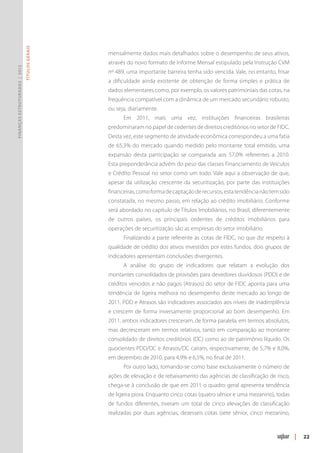 Títulos Gerais




                                                mensalmente dados mais detalhados sobre o desempenho de seus ativos,
                                                através do novo formato de Informe Mensal estipulado pela Instrução CVM
Finanças Estruturadas | 2012




                                                nº 489, uma importante barreira tenha sido vencida. Vale, no entanto, frisar
                                                a dificuldade ainda existente de obtenção de forma simples e prática de
                                                dados elementares como, por exemplo, os valores patrimoniais das cotas, na
                                                frequência compatível com a dinâmica de um mercado secundário robusto,
                                                ou seja, diariamente.
                                                      Em 2011, mais uma vez, instituições financeiras brasileiras
                                                predominaram no papel de cedentes de direitos creditórios no setor de FIDC.
                                                Desta vez, este segmento de atividade econômica correspondeu a uma fatia
                                                de 65,3% do mercado quando medido pelo montante total emitido, uma
                                                expansão desta participação se comparada aos 57,0% referentes a 2010.
                                                Esta preponderância advém do peso das classes Financiamento de Veículos
                                                e Crédito Pessoal no setor como um todo. Vale aqui a observação de que,
                                                apesar da utilização crescente da securitização, por parte das instituições
                                                financeiras, como forma de captação de recursos, esta tendência não tem sido
                                                constatada, no mesmo passo, em relação ao crédito imobiliário. Conforme
                                                será abordado no capítulo de Títulos Imobiliários, no Brasil, diferentemente
                                                de outros países, os principais cedentes de créditos imobiliários para
                                                operações de securitização são as empresas do setor imobiliário.
                                                      Finalizando a parte referente às cotas de FIDC, no que diz respeito à
                                                qualidade de crédito dos ativos investidos por estes fundos, dois grupos de
                                                indicadores apresentam conclusões divergentes.
                                                      A análise do grupo de indicadores que relatam a evolução dos
                                                montantes consolidados de provisões para devedores duvidosos (PDD) e de
                                                créditos vencidos e não pagos (Atrasos) do setor de FIDC aponta para uma
                                                tendência de ligeira melhora no desempenho deste mercado ao longo de
                                                2011. PDD e Atrasos são indicadores associados aos níveis de inadimplência
                                                e crescem de forma inversamente proporcional ao bom desempenho. Em
                                                2011, ambos indicadores cresceram, de forma paralela, em termos absolutos,
                                                mas decresceram em termos relativos, tanto em comparação ao montante
                                                consolidado de direitos creditórios (DC) como ao de patrimônio líquido. Os
                                                quocientes PDD/DC e Atrasos/DC caíram, respectivamente, de 5,7% e 8,0%,
                                                em dezembro de 2010, para 4,9% e 6,5%, no final de 2011.
                                                      Por outro lado, tomando-se como base exclusivamente o número de
                                                ações de elevação e de rebaixamento das agências de classificação de risco,
                                                chega-se à conclusão de que em 2011 o quadro geral apresenta tendência
                                                de ligeira piora. Enquanto cinco cotas (quatro sênior e uma mezanino), todas
                                                de fundos diferentes, tiveram um total de cinco elevações de classificação
                                                realizadas por duas agências, dezesseis cotas (sete sênior, cinco mezanino,



                                                                                                                               |   22
 