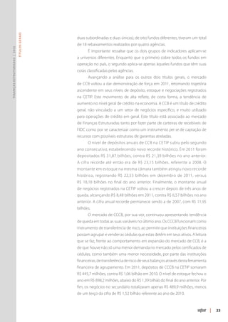 Títulos Gerais




                                                duas subordinadas e duas únicas), de oito fundos diferentes, tiveram um total
                                                de 18 rebaixamentos realizados por quatro agências.
Finanças Estruturadas | 2012




                                                      É importante ressaltar que os dois grupos de indicadores aplicam-se
                                                a universos diferentes. Enquanto que o primeiro cobre todos os fundos em
                                                operação no país, o segundo aplica-se apenas àqueles fundos que têm suas
                                                cotas classificadas pelas agências.
                                                      Avançando a análise para os outros dois títulos gerais, o mercado
                                                de CCB voltou a dar demonstração de força em 2011, retomando trajetória
                                                ascendente em seus níveis de depósito, estoque e negociações registrados
                                                na CETIP. Este movimento de alta reflete, de certa forma, a tendência de
                                                aumento no nível geral de crédito na economia. A CCB é um título de crédito
                                                geral, não vinculado a um setor de negócios específico, e muito utilizado
                                                para operações de crédito em geral. Este título está associado ao mercado
                                                de Finanças Estruturadas tanto por fazer parte de carteiras de recebíveis de
                                                FIDC como por se caracterizar como um instrumento per se de captação de
                                                recursos com possíveis estruturas de garantias atreladas.
                                                      O nível de depósitos anuais de CCB na CETIP subiu pelo segundo
                                                ano consecutivo, estabelecendo novo recorde histórico. Em 2011 foram
                                                depositados R$ 31,87 bilhões, contra R$ 21,39 bilhões no ano anterior.
                                                A cifra recorde até então era de R$ 23,15 bilhões, referente a 2008. O
                                                montante em estoque na mesma câmara também atingiu novo recorde
                                                histórico, registrando R$ 22,53 bilhões em dezembro de 2011, versus
                                                R$ 18,18 bilhões no final do ano anterior. Finalmente, o montante anual
                                                de negócios registrados na CETIP voltou a crescer depois de três anos de
                                                queda, alcançando R$ 8,48 bilhões em 2011, contra R$ 6,57 bilhões no ano
                                                anterior. A cifra anual recorde permanece sendo a de 2007, com R$ 11,95
                                                bilhões.
                                                      O mercado de CCCB, por sua vez, continuou apresentando tendência
                                                de queda em todas as suas variáveis no último ano. Os CCCB funcionam como
                                                instrumento de transferência de risco, ao permitir que instituições financeiras
                                                possam agrupar e vender as cédulas que estas detêm em seus ativos. A leitura
                                                que se faz, frente ao comportamento em expansão do mercado de CCB, é a
                                                de que houve não só uma menor demanda no mercado pelos certificados de
                                                cédulas, como também uma menor necessidade, por parte das instituições
                                                financeiras, de transferência de risco de seus balanços através desta ferramenta
                                                financeira de agrupamento. Em 2011, depósitos de CCCB na CETIP somaram
                                                R$ 445,7 milhões, contra R$ 1,06 bilhão em 2010. O nível de estoque fechou o
                                                ano em R$ 898,2 milhões, abaixo do R$ 1,39 bilhão do final do ano anterior. Por
                                                fim, os negócios no secundário totalizaram apenas R$ 489,9 milhões, menos
                                                de um terço da cifra de R$ 1,52 bilhão referente ao ano de 2010.



                                                                                                                                   |   23
 