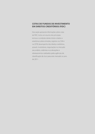 COTAS DE FUNDOS DE INVESTIMENTO
EM DIREITOS CREDITÓRIOS (FIDC)

Esta seção apresenta informações sobre cotas
de FIDC. Inclui um resumo dos principais
termos e condições destes títulos e dados e
estatísticas sobre emissões, registros na CVM e
na CETIP, desempenho dos direitos creditórios,
spreads, investidores, negociações no mercado
secundário, cedentes e as elevações e
rebaixamentos realizados pelas agências de
classificação de risco para este mercado no ano
de 2011.
 