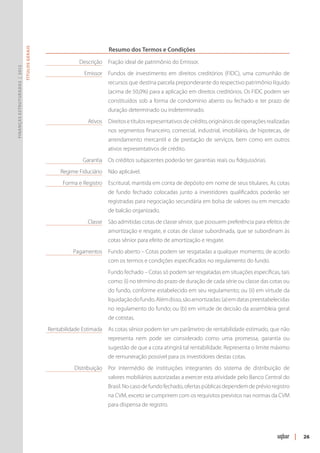 Resumo dos Termos e Condições
                               Títulos Gerais




                                                	            Descrição 	 Fração ideal de patrimônio do Emissor.
Finanças Estruturadas | 2012




                                                	              Emissor 	 Fundos de investimento em direitos creditórios (FIDC), uma comunhão de
                                                                         recursos que destina parcela preponderante do respectivo patrimônio líquido
                                                                         (acima de 50,0%) para a aplicação em direitos creditórios. Os FIDC podem ser
                                                                         constituídos sob a forma de condomínio aberto ou fechado e ter prazo de
                                                                         duração determinado ou indeterminado.
                                                	               Ativos 	 Direitos e títulos representativos de crédito, originários de operações realizadas
                                                                         nos segmentos financeiro, comercial, industrial, imobiliário, de hipotecas, de
                                                                         arrendamento mercantil e de prestação de serviços, bem como em outros
                                                                         ativos representativos de crédito.
                                                	Garantia 	 Os créditos subjacentes poderão ter garantias reais ou fidejussórias.
                                                	Regime Fiduciário 	Não aplicável.
                                                	     Forma e Registro 	 Escritural, mantida em conta de depósito em nome de seus titulares. As cotas
                                                                         de fundo fechado colocadas junto a investidores qualificados poderão ser
                                                                         registradas para negociação secundária em bolsa de valores ou em mercado
                                                                         de balcão organizado.
                                                	               Classe 	 São admitidas cotas de classe sênior, que possuem preferência para efeitos de
                                                                         amortização e resgate, e cotas de classe subordinada, que se subordinam às
                                                                         cotas sênior para efeito de amortização e resgate.
                                                	          Pagamentos 	 Fundo aberto – Cotas podem ser resgatadas a qualquer momento, de acordo
                                                                         com os termos e condições especificados no regulamento do fundo.
                                                		 Fundo fechado – Cotas só podem ser resgatadas em situações específicas, tais
                                                                         como: (i) no término do prazo de duração de cada série ou classe das cotas ou
                                                                         do fundo, conforme estabelecido em seu regulamento; ou (ii) em virtude da
                                                                         liquidação do fundo. Além disso, são amortizadas: (a) em datas preestabelecidas
                                                                         no regulamento do fundo; ou (b) em virtude de decisão da assembleia geral
                                                                         de cotistas.
                                                	Rentabilidade Estimada	 As cotas sênior podem ter um parâmetro de rentabilidade estimado, que não
                                                                         representa nem pode ser considerado como uma promessa, garantia ou
                                                                         sugestão de que a cota atingirá tal rentabilidade. Representa o limite máximo
                                                                         de remuneração possível para os investidores destas cotas.
                                                	          Distribuição	 Por intermédio de instituições integrantes do sistema de distribuição de
                                                                         valores mobiliários autorizadas a exercer esta atividade pelo Banco Central do
                                                                         Brasil. No caso de fundo fechado, ofertas públicas dependem de prévio registro
                                                                         na CVM, exceto se cumprirem com os requisitos previstos nas normas da CVM
                                                                         para dis­ ensa de registro.
                                                                                 p




                                                                                                                                                              |   26
 