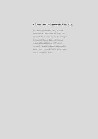 CÉDULAS DE CRÉDITO BANCÁRIO (CCB)

Esta seção apresenta informações sobre
as Cédulas de Crédito Bancário (CCB). São
apresentados, além do resumo dos principais
termos e condições, dados relativos aos
registros destes títulos na CETIP, como
montantes anuais de depósitos e negócios,
assim como a evolução histórica do estoque
das cédulas nesta câmara.
 