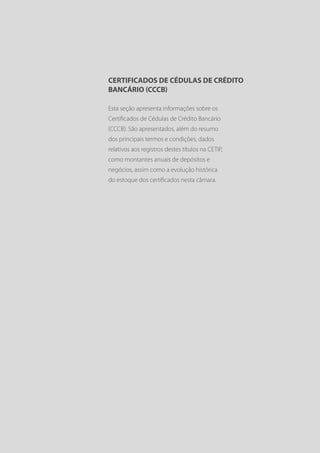 CERTIFICADOS DE CÉDULAS DE CRÉDITO
BANCÁRIO (CCCB)

Esta seção apresenta informações sobre os
Certificados de Cédulas de Crédito Bancário
(CCCB). São apresentados, além do resumo
dos principais termos e condições, dados
relativos aos registros destes títulos na CETIP,
como montantes anuais de depósitos e
negócios, assim como a evolução histórica
do estoque dos certificados nesta câmara.
 