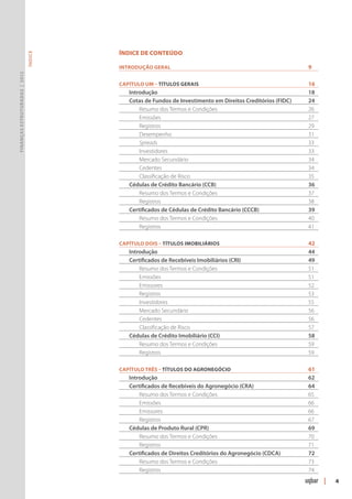 ÍNDICE DE CONTEÚDO
                               ÍNDICE




                                        Introdução geral	                                                   9
Finanças Estruturadas | 2012




                                        Capítulo Um – Títulos Gerais	                                       16
                                        	 Introdução	                                                       18
                                        	 Cotas de Fundos de Investimento em Direitos Creditórios (FIDC)	   24
                                        		Resumo dos Termos e Condições	                                    26
                                        		 Emissões		                                                       27
                                        		Registros		                                                       29
                                        		 Desempenho	                                                      31
                                        		 Spreads		                                                        33
                                        		Investidores	                                                     33
                                        		 Mercado Secundário	                                              34
                                        		 Cedentes	                                                        34
                                        		 Classificação de Risco	                                          35
                                        	 Cédulas de Crédito Bancário (CCB)	                                36
                                        		Resumo dos Termos e Condições	                                    37
                                        		Registros		                                                       38
                                        	 Certificados de Cédulas de Crédito Bancário (CCCB) 	              39
                                        	 	Resumo dos Termos e Condições	                                   40
                                        		Registros		                                                       41

                                        Capítulo Dois – Títulos Imobiliários	                               42
                                        	 Introdução	                                                       44
                                        	 Certificados de Recebíveis Imobiliários (CRI) 	                   49
                                        		Resumo dos Termos e Condições	                                    51
                                        		 Emissões		                                                       51
                                        		 Emissores	                                                       52
                                        		Registros		                                                       53
                                        		Investidores	                                                     55
                                        		 Mercado Secundário	                                              56
                                        		 Cedentes	                                                        56
                                        		 Classificação de Risco	                                          57
                                        	 Cédulas de Crédito Imobiliário (CCI)	                             58
                                        	 	Resumo dos Termos e Condições	                                   59
                                        		Registros		                                                       59

                                        Capítulo Três – Títulos do Agronegócio	                             61
                                        	 Introdução	                                                       62
                                        	 Certificados de Recebíveis do Agronegócio (CRA) 	                 64
                                        	 	Resumo dos Termos e Condições	                                   65
                                        		 Emissões		                                                       66
                                        		 Emissores	                                                       66
                                        		Registros		                                                       67
                                        	 Cédulas de Produto Rural (CPR) 	                                  69
                                        	 	Resumo dos Termos e Condições	                                   70
                                        		Registros		                                                       71
                                        	 Certificados de Direitos Creditórios do Agronegócio (CDCA) 	      72
                                        		Resumo dos Termos e Condições	                                    73
                                        		Registros		                                                       74
                                                                                                                 |   4
 