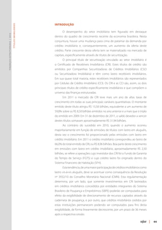 Introdução
                               Títulos Imobiliários




                                                            O desempenho do setor imobiliário tem figurado em destaque
Finanças Estruturadas | 2012




                                                      dentro do quadro de crescimento recente da economia brasileira. Nesta
                                                      conjuntura, houve uma mudança para cima de patamar da demanda por
                                                      crédito imobiliário e, consequentemente, um aumento da oferta deste
                                                      crédito. Parte crescente desta oferta tem se materializado via mercado de
                                                      capitais, especificamente através de títulos de securitização.
                                                            O principal título de securitização vinculado ao setor imobiliário é
                                                      o Certificado de Recebíveis Imobiliários (CRI). Estes títulos de crédito são
                                                      emitidos por Companhias Securitizadoras de Créditos Imobiliários (CSCI
                                                      ou Securitizadora Imobiliária) e têm como lastro recebíveis imobiliários.
                                                      Em sua quase total maioria, estes recebíveis imobiliários são representados
                                                      por Cédulas de Crédito Imobiliário (CCI). Os CRI e as CCI são, assim, os dois
                                                      principais títulos de crédito especificamente imobiliários e que compõem o
                                                      universo das finanças estruturadas.
                                                            Em 2011 o mercado de CRI teve mais um ano de altas taxas de
                                                      crescimento em todas as suas principais variáveis quantitativas. O montante
                                                      emitido deste título atingiu R$ 13,58 bilhões, equivalente a um aumento de
                                                      59,8% sobre os R$ 8,50 bilhões emitidos no ano anterior e a mais que o triplo
                                                      do emitido em 2009. Em 31 de dezembro de 2011, o saldo devedor a vencer
                                                      destes títulos somavam aproximadamente R$ 31,94 bilhões.
                                                            Ao contrário do sucedido em 2010, quando o aumento ocorreu
                                                      majoritariamente em função de emissões de títulos com lastro em aluguéis,
                                                      desta vez o crescimento foi proporcionado pelas emissões com lastro em
                                                      crédito imobiliário. Em 2011 o crédito imobiliário correspondeu ao lastro de
                                                      66,0% do total emitido de CRI, ou R$ 8,96 bilhões. Boa parte deste crescimento
                                                      em emissões com lastro em crédito imobiliário, aproximadamente R$ 2,50
                                                      bilhões, se refere a operações cujo investidor dos CRI foi o Fundo de Garantia
                                                      do Tempo de Serviço (FGTS) e cujo crédito lastro foi originado dentro do
                                                      Sistema Financeiro de Habitação (SFH).
                                                            Esta tendência, de uma maior participação de créditos imobiliários como
                                                      lastro vis-à-vis aluguéis, deve se acentuar como consequência da Resolução
                                                      nº 3932/10 do Conselho Monetário Nacional (CMN). Esta regulamentação
                                                      determina, por um lado, que somente investimentos em CRI lastreados
                                                      em créditos imobiliários concedidos por entidades integrantes do Sistema
                                                      Brasileiro de Poupança e Empréstimos (SBPE) poderão ser computados para
                                                      efeito da exigibilidade de direcionamento de recursos captados através da
                                                      caderneta de poupança, e por outro, que créditos imobiliários cedidos por
                                                      estas instituições permanecem podendo ser computados para fins desta
                                                      exigibilidade, de forma linearmente decrescente, por um prazo de 36 meses
                                                      após a respectiva cessão.

                                                                                                                                       |   44
 
