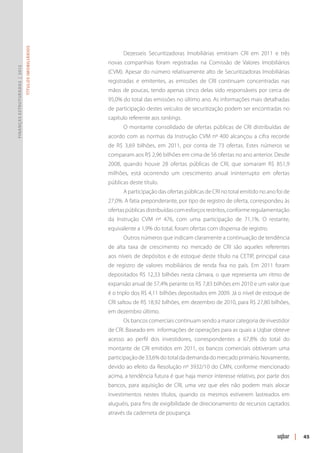 Títulos Imobiliários




                                                            Dezesseis Securitizadoras Imobiliárias emitiram CRI em 2011 e três
                                                      novas companhias foram registradas na Comissão de Valores Imobiliários
Finanças Estruturadas | 2012




                                                      (CVM). Apesar do número relativamente alto de Securitizadoras Imobiliárias
                                                      registradas e emitentes, as emissões de CRI continuam concentradas nas
                                                      mãos de poucas, tendo apenas cinco delas sido responsáveis por cerca de
                                                      95,0% do total das emissões no último ano. As informações mais detalhadas
                                                      de participação destes veículos de securitização podem ser encontradas no
                                                      capítulo referente aos rankings.
                                                            O montante consolidado de ofertas públicas de CRI distribuídas de
                                                      acordo com as normas da Instrução CVM nº 400 alcançou a cifra recorde
                                                      de R$ 3,69 bilhões, em 2011, por conta de 73 ofertas. Estes números se
                                                      comparam aos R$ 2,96 bilhões em cima de 56 ofertas no ano anterior. Desde
                                                      2008, quando houve 28 ofertas públicas de CRI, que somaram R$ 851,9
                                                      milhões, está ocorrendo um crescimento anual ininterrupto em ofertas
                                                      públicas deste título.
                                                            A participação das ofertas públicas de CRI no total emitido no ano foi de
                                                      27,0%. A fatia preponderante, por tipo de registro de oferta, correspondeu às
                                                      ofertas públicas distribuídas com esforços restritos, conforme regulamentação
                                                      da Instrução CVM nº 476, com uma participação de 71,1%. O restante,
                                                      equivalente a 1,9% do total, foram ofertas com dispensa de registro.
                                                            Outros números que indicam claramente a continuação de tendência
                                                      de alta taxa de crescimento no mercado de CRI são aqueles referentes
                                                      aos níveis de depósitos e de estoque deste título na CETIP, principal casa
                                                      de registro de valores mobiliários de renda fixa no país. Em 2011 foram
                                                      depositados R$ 12,33 bilhões nesta câmara, o que representa um ritmo de
                                                      expansão anual de 57,4% perante os R$ 7,83 bilhões em 2010 e um valor que
                                                      é o triplo dos R$ 4,11 bilhões depositados em 2009. Já o nível de estoque de
                                                      CRI saltou de R$ 18,92 bilhões, em dezembro de 2010, para R$ 27,80 bilhões,
                                                      em dezembro último.
                                                            Os bancos comerciais continuam sendo a maior categoria de investidor
                                                      de CRI. Baseado em informações de operações para as quais a Uqbar obteve
                                                      acesso ao perfil dos investidores, correspondentes a 67,8% do total do
                                                      montante de CRI emitidos em 2011, os bancos comerciais obtiveram uma
                                                      participação de 33,6% do total da demanda do mercado primário. Novamente,
                                                      devido ao efeito da Resolução nº 3932/10 do CMN, conforme mencionado
                                                      acima, a tendência futura é que haja menor interesse relativo, por parte dos
                                                      bancos, para aquisição de CRI, uma vez que eles não podem mais alocar
                                                      investimentos nestes títulos, quando os mesmos estiverem lastreados em
                                                      aluguéis, para fins de exigibilidade de direcionamento de recursos captados
                                                      através da caderneta de poupança.



                                                                                                                                        |   45
 