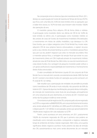 Títulos Imobiliários




                                                            Na composição entre os diversos tipos de investidores de CRI em 2011,
                                                      destaca-se a participação do Fundo de Garantia do Tempo de Serviço (FGTS),
Finanças Estruturadas | 2012




                                                      que ficou com uma fatia de 27,6% do total emitido entre as operações que
                                                      a Uqbar teve acesso, ou 18,7% do total, caso tivessem sido incluídas 100,0%
                                                      das operações do ano.
                                                            O investidor pessoa física adquiriu CRI de forma direta e indireta.
                                                      A participação como investidor direto nas ofertas de CRI foi de 16,9% do
                                                      total emitido no último ano. A participação como investidor indireto se
                                                      deu através de cotas de Fundos de Investimento Imobiliário (FII) dedicados
                                                      a investimentos em títulos de crédito imobiliário, cujo destaque é o CRI.
                                                      Estes fundos, que a Uqbar categoriza como FII de Renda Fixa, muitas vezes
                                                      adquirem CRI de seus próprios bancos estruturadores, e captam recursos
                                                      junto a seus clientes de private banking ou junto a investidores pessoa física
                                                      que, por sua vez, podem negociar suas cotas no mercado secundário. Para
                                                      o investidor pessoa física, a vantagem da isenção fiscal que existe no caso
                                                      do investimento direto em CRI é replicada através do investimento indireto
                                                      através de cotas de FII de Renda Fixa. Além disto, no caso do investimento em
                                                      cotas destes fundos, há a vantagem do pequeno investidor poder atribuir a
                                                      um gestor profissional a responsabilidade de investimento e monitoramento
                                                      destes títulos estruturados.
                                                            O valor consolidado de Patrimônio Líquido (PL) do conjunto de FII de
                                                      Renda Fixa no mercado tem crescido consistentemente desde 2009. No final
                                                      de 2011 existiam onze destes fundos em operação, que juntos somavam um
                                                      PL total de R$ 1,61 bilhão.
                                                            Vale ressaltar que a participação de entidades de previdência privada
                                                      como investidoras de CRI ainda é muito reduzida, não passando de 0,8% do
                                                      total em 2011. Apesar de algumas manifestações, por parte destas instituições,
                                                      de intenção de investimentos neste título de securitização, principalmente
                                                      em uma conjuntura de juros declinantes, os números de 2011 mostram que
                                                      ainda não há qualquer evidência neste sentido.
                                                            O montante anual de negócios de CRI, composto pelo volume registrado
                                                      na CETIP e o negociado na BM&FBOVESPA, vem crescendo fortemente há vários
                                                      anos, tendo saltado de R$ 1,66 bilhão, em 2009, para R$ 4,26 bilhões, em 2010,
                                                      e depois para R$ 11,01 bilhões no ano passado, sendo que aproximadamente
                                                      100,0% destes negócios têm sido realizados na CETIP.
                                                            Porém, como aconteceu em anos anteriores, em 2011, praticamente
                                                      100,0% do montante negociado de CRI, que à primeira vista poderia ser
                                                      classificado como mercado secundário, corresponde a negócios realizados
                                                      longe de ambientes de bolsa e balcão organizado. Além disto, uma quantia
                                                      significativa destes negócios acontece muito próxima da data de emissão
                                                      dos CRI, caracterizando-os mais como sendo decorrentes de um mercado

                                                                                                                                       |   46
 